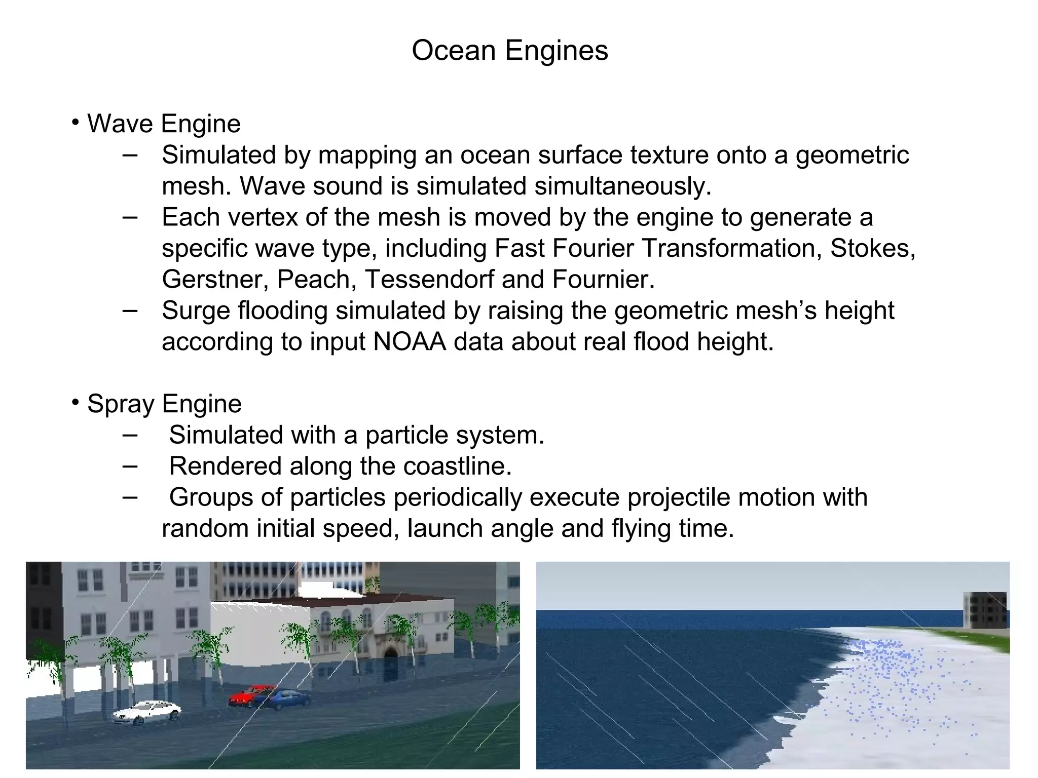 Ocean Engines
• Wave Engine
‒ Simulated by mapping an ocean surface texture onto a geometric
mesh. Wave sound is simulated simultaneously.
‒ Each vertex of the mesh is moved by the engine to generate a
specific wave type, including Fast Fourier Transformation, Stokes,
Gerstner, Peach, Tessendorf and Fournier.
‒ Surge flooding simulated by raising the geometric mesh’s height
according to input NOAA data about real flood height.
• Spray Engine
‒ Simulated with a particle system.
‒ Rendered along the coastline.
‒ Groups of particles periodically execute projectile motion with
random initial speed, launch angle and flying time.
 