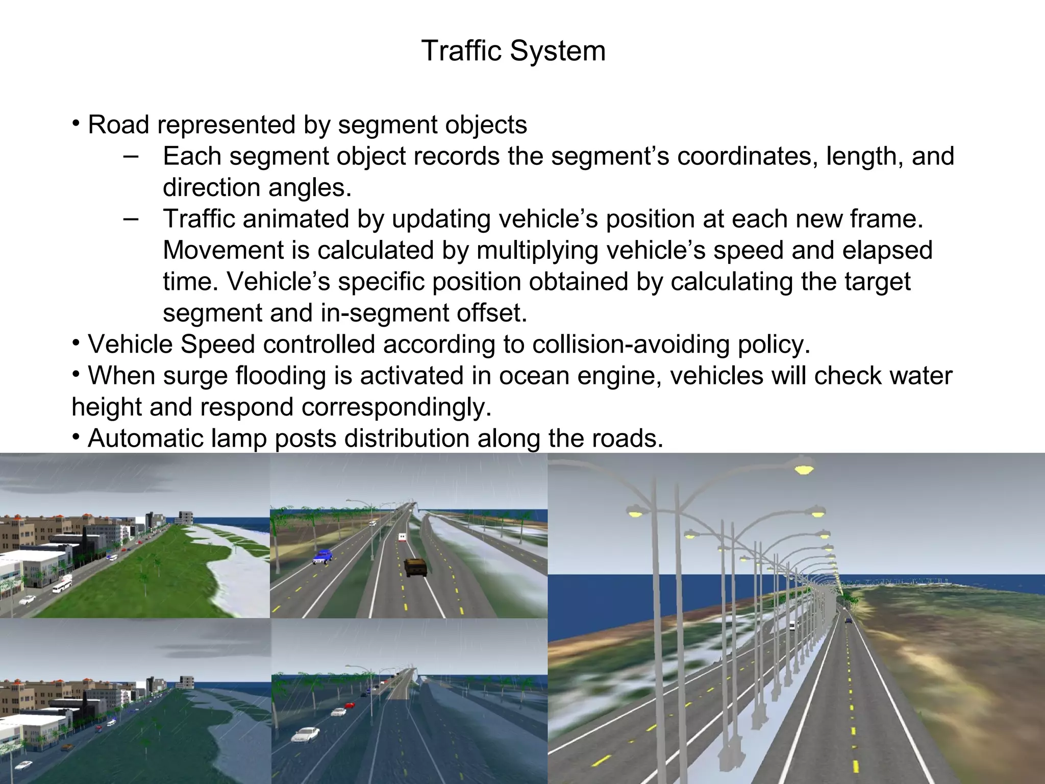 Traffic System
• Road represented by segment objects
‒ Each segment object records the segment’s coordinates, length, and
direction angles.
‒ Traffic animated by updating vehicle’s position at each new frame.
Movement is calculated by multiplying vehicle’s speed and elapsed
time. Vehicle’s specific position obtained by calculating the target
segment and in-segment offset.
• Vehicle Speed controlled according to collision-avoiding policy.
• When surge flooding is activated in ocean engine, vehicles will check water
height and respond correspondingly.
• Automatic lamp posts distribution along the roads.
 