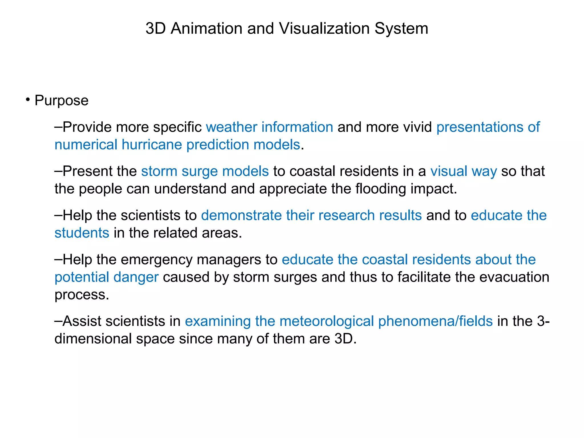 3D Animation and Visualization System
• Purpose
–Provide more specific weather information and more vivid presentations of
numerical hurricane prediction models.
–Present the storm surge models to coastal residents in a visual way so that
the people can understand and appreciate the flooding impact.
–Help the scientists to demonstrate their research results and to educate the
students in the related areas.
–Help the emergency managers to educate the coastal residents about the
potential danger caused by storm surges and thus to facilitate the evacuation
process.
–Assist scientists in examining the meteorological phenomena/fields in the 3-
dimensional space since many of them are 3D.
 