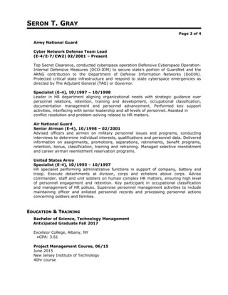 SERON T. GRAY
Page 3 of 4
Army National Guard
Cyber Network Defense Team Lead
(E-4/E-7/CW2) 02/2001 – Present
Top Secret Clearance, conducted cyberspace operation Defensive Cyberspace Operation-
Internal Defensive Measures (DCO-IDM) to secure state’s portion of GuardNet and the
ARNG contribution to the Department of Defense Information Networks (DoDIN).
Protected critical state infrastructure and respond to state cyberspace emergencies as
directed by The Adjutant General (TAG) or Governor.
Specialist (E-4), 10/1997 – 10/1998
Leader in HR department aligning organizational needs with strategic guidance over
personnel relations, retention, training and development, occupational classification,
documentation management and personnel advancement. Performed key support
activities, interfacing with senior leadership and all levels of personnel. Assisted in
conflict resolution and problem-solving related to HR matters.
Air National Guard
Senior Airman (E-4), 10/1998 – 02/2001
Advised officers and airmen on military personnel issues and programs, conducting
interviews to determine individual interests, qualifications and personnel data. Delivered
information on assignments, promotions, separations, retirements, benefit programs,
retention, bonus, classification, training and retraining. Managed selective reenlistment
and career airman reenlistment reservation programs.
United States Army
Specialist (E-4), 10/1993 – 10/1997
HR specialist performing administrative functions in support of company, battery and
troop. Execute detachments at division, corps and echelons above corps. Advise
commander, staff and unit soldiers on human complex HR matters, ensuring high level
of personnel engagement and retention. Key participant in occupational classification
and management of HR polices. Supervise personnel management activities to include
maintaining officer and enlisted personnel records and processing personnel actions
concerning soldiers and families.
EDUCATION & TRAINING
Bachelor of Science, Technology Management
Anticipated Graduate Fall 2017
Excelsior College, Albany, NY
•GPA: 3.61
Project Management Course, 06/15
June 2015
New Jersey Institute of Technology
40hr course
 