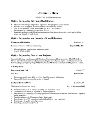 Joshua F. Hess
585.689.1130 ● jhess5@u.rochester.edu
Optical Engineering Internship Qualifications
• Theoretical knowledge and practical experience through optical course and labs
• Research skills using print, scientific journals, and electronic sources
• Able to use Microsoft Office, Solidworks, and MATLAB software
• Experience with various optical metrology devices
• Leadership and teamwork ability from an extensive Boy Scouts of America experience including
achieving the rank of Eagle Scout
Optical Engineering and Secondary School Education
University of Rochester Rochester, NY
Bachelor of Science in Optical Engineering Expected May 2016
• Planned technical concentration in Optomechanics
• Overall GPA 2.86/4.00
Optical Engineering Courses and Projects
Geometrical Optics; Interference and Diffraction; Aberrations and Interferometers; Math Methods in
Optics; Optical instrumentation Lab; Geometrical Optics Lab; Physical Optics Lab; Multidimensional
Calculus; Engineering Computing(MATLAB); Physics: Mechanics, Electricity and Magnetism, Modern.
Employment
Letchworth State Park Castile, NY
Park Aide Summer 2013
• Develop communication skills as well as the ability to work with others
• Responsible for the upkeep of a section of the park
Rochester Precision Optics Rochester, NY
Manufacturing Engineering Intern May 2014-January 2015
• Problem solving skills to improve assembly line production yields
• Collaborated with a team of engineers to complete projects
• Experience with various optical testing apparatuses; laser alignment systems, interferometers, Optikos
LensCheck bench
• Basic knowledge with 3D design software Solidworks
• Experience with LEAN manufacturing including Kaizen event experience
• Experience with quality control processes
• Knowledge of cleanroom protocol
 