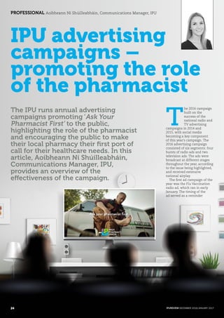 IPU advertising
campaigns –
promoting the role
of the pharmacist
The IPU runs annual advertising
campaigns promoting ‘Ask Your
Pharmacist First’ to the public,
highlighting the role of the pharmacist
and encouraging the public to make
their local pharmacy their first port of
call for their healthcare needs. In this
article, Aoibheann Ní Shúilleabháin,
Communications Manager, IPU,
provides an overview of the
effectiveness of the campaign.
PROFESSIONAL Aoibheann Ní Shúilleabháin, Communications Manager, IPU
T
he 2016 campaign
built on the
success of the
national radio and
TV advertising
campaigns in 2014 and
2015, with social media
becoming a key component
of this year’s campaign. The
2016 advertising campaign
consisted of six segments: four
bursts of radio ads and two
television ads. The ads were
broadcast at different stages
throughout the year, according
to the issue being highlighted,
and received extensive
national airplay.
The first ad campaign of the
year was the Flu Vaccination
radio ad, which ran in early
January. The timing of the
ad served as a reminder
24 IPUREVIEW DECEMBER 2016/JANUARY 2017
 