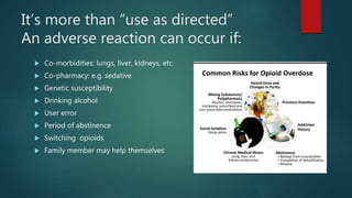 It’s more than “use as directed”
An adverse reaction can occur if:
 Co-morbidities: lungs, liver, kidneys, etc.
 Co-pharmacy: e.g. sedative
 Genetic susceptibility
 Drinking alcohol
 User error
 Period of abstinence
 Switching opioids
 Family member may help themselves
 