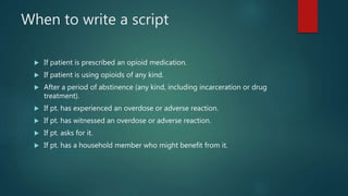 When to write a script
 If patient is prescribed an opioid medication.
 If patient is using opioids of any kind.
 After a period of abstinence (any kind, including incarceration or drug
treatment).
 If pt. has experienced an overdose or adverse reaction.
 If pt. has witnessed an overdose or adverse reaction.
 If pt. asks for it.
 If pt. has a household member who might benefit from it.
 