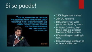 Si se puede!
 150K laypersons trained.
 26K OD reversed .
 80% of reversals were
performed by drug users
 In North Carolina, their
three-year-old program
has had 4,000 reversals.
 FDA working on making it
OTC.
 FDA changing labels on all
opiates and benzos.
 