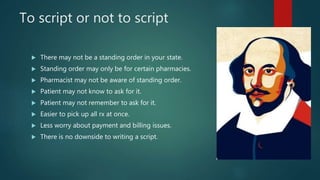 To script or not to script
 There may not be a standing order in your state.
 Standing order may only be for certain pharmacies.
 Pharmacist may not be aware of standing order.
 Patient may not know to ask for it.
 Patient may not remember to ask for it.
 Easier to pick up all rx at once.
 Less worry about payment and billing issues.
 There is no downside to writing a script.
 