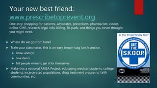 Your new best friend:
www.prescribetoprevent.org
One-stop shopping for patients, advocates, prescribers, pharmacists: videos,
online CME, research, legal info, billing, Rx pads, and things you never thought
you might need.
 Where do we go from here?
 Train your classmates: this is an easy brown-bag lunch session.
 Show video(s)
 Give demo
 Tell people where to get it for themselves
 Make this a national AMSA Project, educating medical students, college
students, incarcerated populations, drug treatment programs, faith
communities, etc.
 