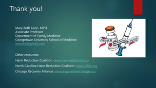 Thank you!
Mary Beth Levin, MPH
Associate Professor
Department of Family Medicine
Georgetown University School of Medicine
levinmb@gmail.com
Other resources:
Harm Reduction Coalition: www.harmreduction.org
North Carolina Harm Reduction Coalition: www.nchrc.org
Chicago Recovery Alliance: www.anypoisitivechange.org
 