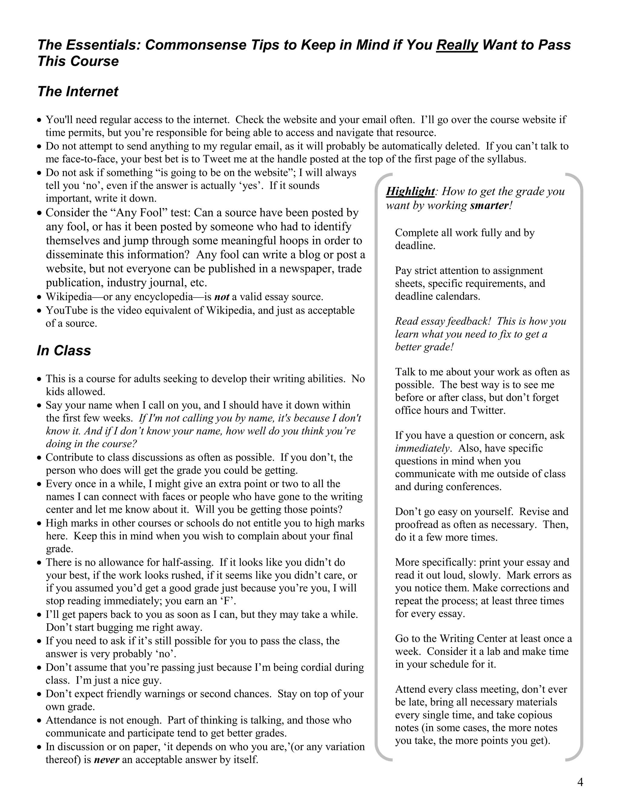 4
The Essentials: Commonsense Tips to Keep in Mind if You Really Want to Pass
This Course
The Internet
 You'll need regular access to the internet. Check the website and your email often. I’ll go over the course website if
time permits, but you’re responsible for being able to access and navigate that resource.
 Do not attempt to send anything to my regular email, as it will probably be automatically deleted. If you can’t talk to
me face-to-face, your best bet is to Tweet me at the handle posted at the top of the first page of the syllabus.
 Do not ask if something “is going to be on the website”; I will always
tell you ‘no’, even if the answer is actually ‘yes’. If it sounds
important, write it down.
 Consider the “Any Fool” test: Can a source have been posted by
any fool, or has it been posted by someone who had to identify
themselves and jump through some meaningful hoops in order to
disseminate this information? Any fool can write a blog or post a
website, but not everyone can be published in a newspaper, trade
publication, industry journal, etc.
 Wikipedia—or any encyclopedia—is not a valid essay source.
 YouTube is the video equivalent of Wikipedia, and just as acceptable
of a source.
In Class
 This is a course for adults seeking to develop their writing abilities. No
kids allowed.
 Say your name when I call on you, and I should have it down within
the first few weeks. If I'm not calling you by name, it's because I don't
know it. And if I don’t know your name, how well do you think you’re
doing in the course?
 Contribute to class discussions as often as possible. If you don’t, the
person who does will get the grade you could be getting.
 Every once in a while, I might give an extra point or two to all the
names I can connect with faces or people who have gone to the writing
center and let me know about it. Will you be getting those points?
 High marks in other courses or schools do not entitle you to high marks
here. Keep this in mind when you wish to complain about your final
grade.
 There is no allowance for half-assing. If it looks like you didn’t do
your best, if the work looks rushed, if it seems like you didn’t care, or
if you assumed you’d get a good grade just because you’re you, I will
stop reading immediately; you earn an ‘F’.
 I’ll get papers back to you as soon as I can, but they may take a while.
Don’t start bugging me right away.
 If you need to ask if it’s still possible for you to pass the class, the
answer is very probably ‘no’.
 Don’t assume that you’re passing just because I’m being cordial during
class. I’m just a nice guy.
 Don’t expect friendly warnings or second chances. Stay on top of your
own grade.
 Attendance is not enough. Part of thinking is talking, and those who
communicate and participate tend to get better grades.
 In discussion or on paper, ‘it depends on who you are,’(or any variation
thereof) is never an acceptable answer by itself.
Highlight: How to get the grade you
want by working smarter!
Complete all work fully and by
deadline.
Pay strict attention to assignment
sheets, specific requirements, and
deadline calendars.
Read essay feedback! This is how you
learn what you need to fix to get a
better grade!
Talk to me about your work as often as
possible. The best way is to see me
before or after class, but don’t forget
office hours and Twitter.
If you have a question or concern, ask
immediately. Also, have specific
questions in mind when you
communicate with me outside of class
and during conferences.
Don’t go easy on yourself. Revise and
proofread as often as necessary. Then,
do it a few more times.
More specifically: print your essay and
read it out loud, slowly. Mark errors as
you notice them. Make corrections and
repeat the process; at least three times
for every essay.
Go to the Writing Center at least once a
week. Consider it a lab and make time
in your schedule for it.
Attend every class meeting, don’t ever
be late, bring all necessary materials
every single time, and take copious
notes (in some cases, the more notes
you take, the more points you get).
 