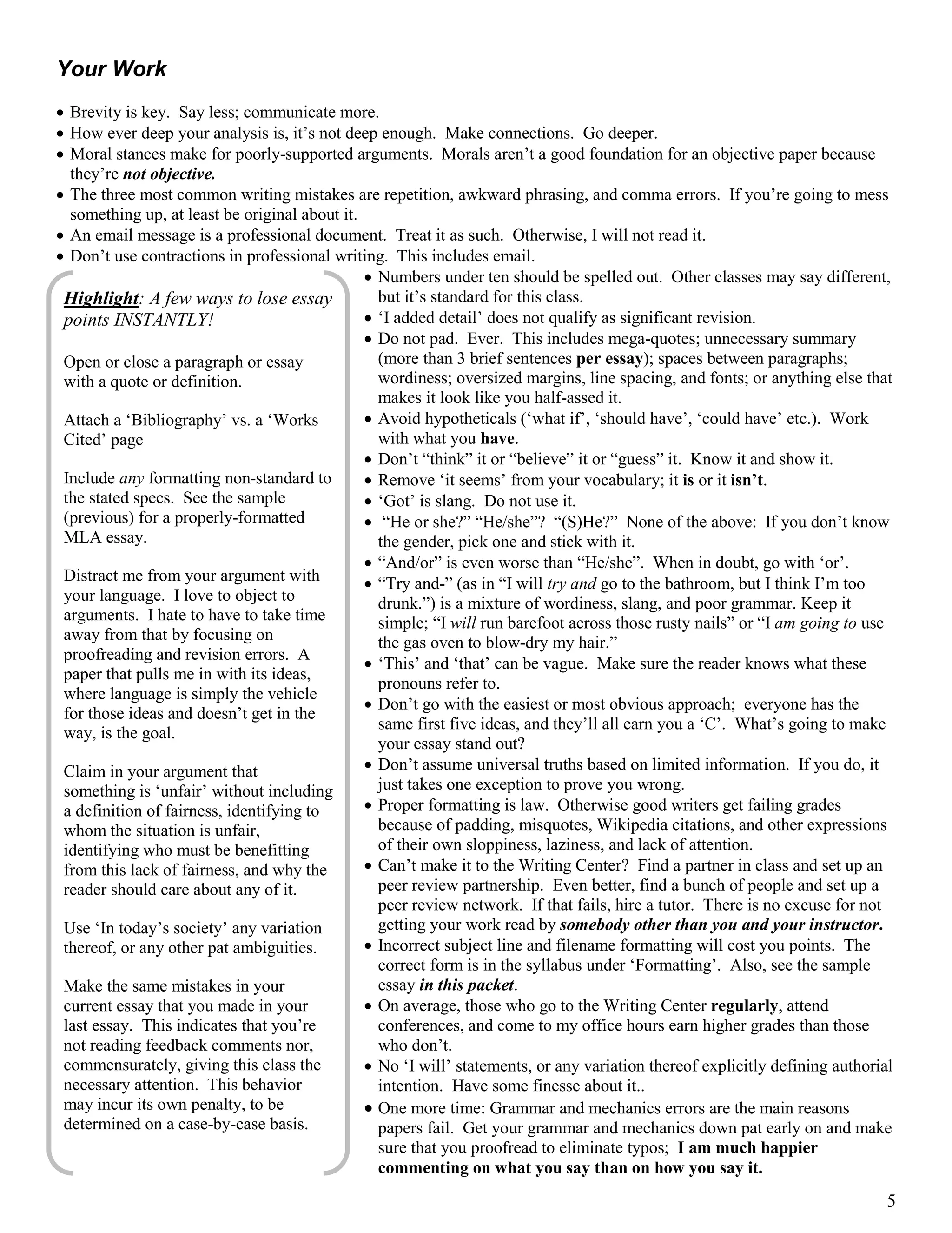 5
Your Work
 Brevity is key. Say less; communicate more.
 How ever deep your analysis is, it’s not deep enough. Make connections. Go deeper.
 Moral stances make for poorly-supported arguments. Morals aren’t a good foundation for an objective paper because
they’re not objective.
 The three most common writing mistakes are repetition, awkward phrasing, and comma errors. If you’re going to mess
something up, at least be original about it.
 An email message is a professional document. Treat it as such. Otherwise, I will not read it.
 Don’t use contractions in professional writing. This includes email.
 Numbers under ten should be spelled out. Other classes may say different,
but it’s standard for this class.
 ‘I added detail’ does not qualify as significant revision.
 Do not pad. Ever. This includes mega-quotes; unnecessary summary
(more than 3 brief sentences per essay); spaces between paragraphs;
wordiness; oversized margins, line spacing, and fonts; or anything else that
makes it look like you half-assed it.
 Avoid hypotheticals (‘what if’, ‘should have’, ‘could have’ etc.). Work
with what you have.
 Don’t “think” it or “believe” it or “guess” it. Know it and show it.
 Remove ‘it seems’ from your vocabulary; it is or it isn’t.
 ‘Got’ is slang. Do not use it.
 “He or she?” “He/she”? “(S)He?” None of the above: If you don’t know
the gender, pick one and stick with it.
 “And/or” is even worse than “He/she”. When in doubt, go with ‘or’.
 “Try and-” (as in “I will try and go to the bathroom, but I think I’m too
drunk.”) is a mixture of wordiness, slang, and poor grammar. Keep it
simple; “I will run barefoot across those rusty nails” or “I am going to use
the gas oven to blow-dry my hair.”
 ‘This’ and ‘that’ can be vague. Make sure the reader knows what these
pronouns refer to.
 Don’t go with the easiest or most obvious approach; everyone has the
same first five ideas, and they’ll all earn you a ‘C’. What’s going to make
your essay stand out?
 Don’t assume universal truths based on limited information. If you do, it
just takes one exception to prove you wrong.
 Proper formatting is law. Otherwise good writers get failing grades
because of padding, misquotes, Wikipedia citations, and other expressions
of their own sloppiness, laziness, and lack of attention.
 Can’t make it to the Writing Center? Find a partner in class and set up an
peer review partnership. Even better, find a bunch of people and set up a
peer review network. If that fails, hire a tutor. There is no excuse for not
getting your work read by somebody other than you and your instructor.
 Incorrect subject line and filename formatting will cost you points. The
correct form is in the syllabus under ‘Formatting’. Also, see the sample
essay in this packet.
 On average, those who go to the Writing Center regularly, attend
conferences, and come to my office hours earn higher grades than those
who don’t.
 No ‘I will’ statements, or any variation thereof explicitly defining authorial
intention. Have some finesse about it..
 One more time: Grammar and mechanics errors are the main reasons
papers fail. Get your grammar and mechanics down pat early on and make
sure that you proofread to eliminate typos; I am much happier
commenting on what you say than on how you say it.
Highlight: A few ways to lose essay
points INSTANTLY!
Open or close a paragraph or essay
with a quote or definition.
Attach a ‘Bibliography’ vs. a ‘Works
Cited’ page
Include any formatting non-standard to
the stated specs. See the sample
(previous) for a properly-formatted
MLA essay.
Distract me from your argument with
your language. I love to object to
arguments. I hate to have to take time
away from that by focusing on
proofreading and revision errors. A
paper that pulls me in with its ideas,
where language is simply the vehicle
for those ideas and doesn’t get in the
way, is the goal.
Claim in your argument that
something is ‘unfair’ without including
a definition of fairness, identifying to
whom the situation is unfair,
identifying who must be benefitting
from this lack of fairness, and why the
reader should care about any of it.
Use ‘In today’s society’ any variation
thereof, or any other pat ambiguities.
Make the same mistakes in your
current essay that you made in your
last essay. This indicates that you’re
not reading feedback comments nor,
commensurately, giving this class the
necessary attention. This behavior
may incur its own penalty, to be
determined on a case-by-case basis.
 