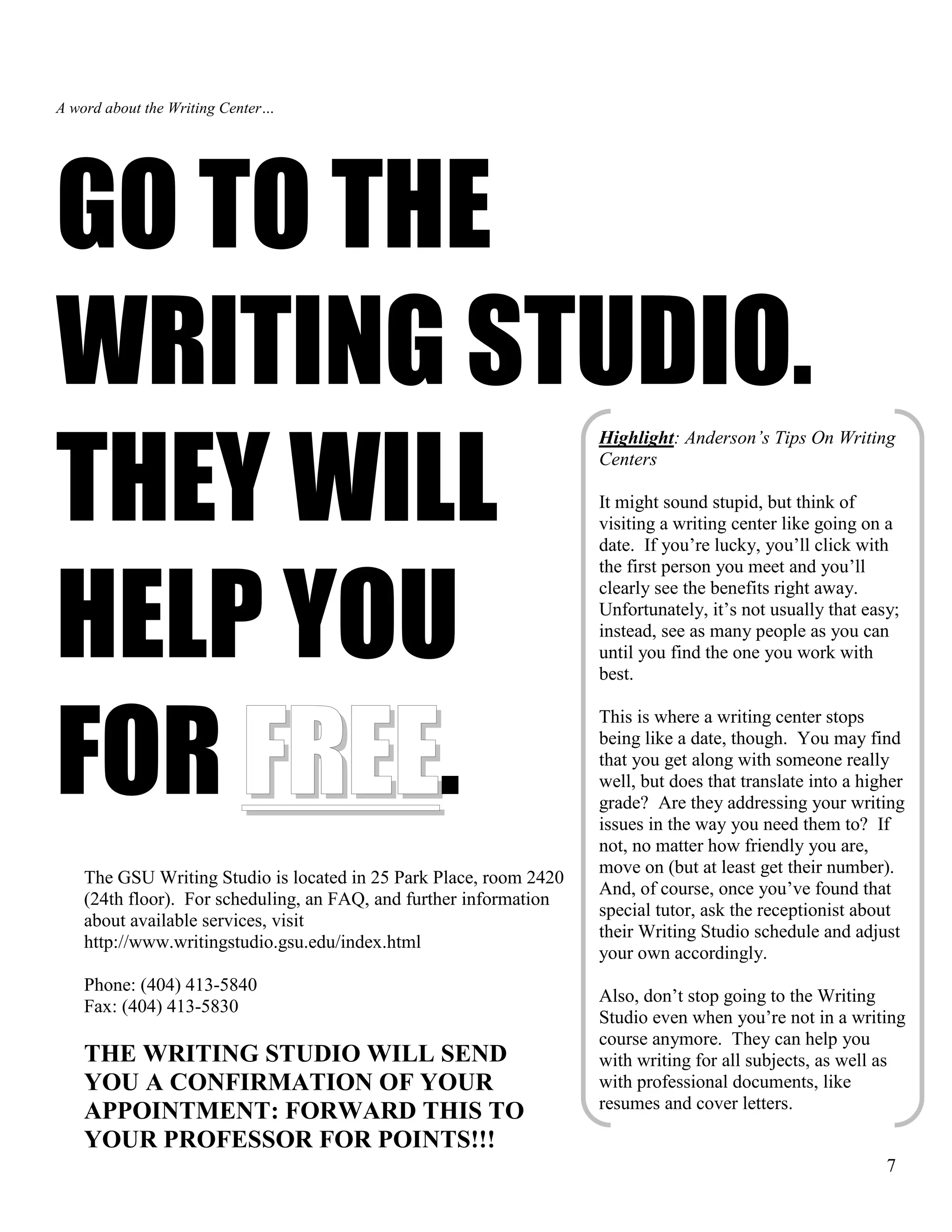 7
A word about the Writing Center…
GO TO THE
WRITING STUDIO.
THEY WILL
HELP YOU
FOR FREE.
The GSU Writing Studio is located in 25 Park Place, room 2420
(24th floor). For scheduling, an FAQ, and further information
about available services, visit
http://www.writingstudio.gsu.edu/index.html
Phone: (404) 413-5840
Fax: (404) 413-5830
THE WRITING STUDIO WILL SEND
YOU A CONFIRMATION OF YOUR
APPOINTMENT: FORWARD THIS TO
YOUR PROFESSOR FOR POINTS!!!
Highlight: Anderson’s Tips On Writing
Centers
It might sound stupid, but think of
visiting a writing center like going on a
date. If you’re lucky, you’ll click with
the first person you meet and you’ll
clearly see the benefits right away.
Unfortunately, it’s not usually that easy;
instead, see as many people as you can
until you find the one you work with
best.
This is where a writing center stops
being like a date, though. You may find
that you get along with someone really
well, but does that translate into a higher
grade? Are they addressing your writing
issues in the way you need them to? If
not, no matter how friendly you are,
move on (but at least get their number).
And, of course, once you’ve found that
special tutor, ask the receptionist about
their Writing Studio schedule and adjust
your own accordingly.
Also, don’t stop going to the Writing
Studio even when you’re not in a writing
course anymore. They can help you
with writing for all subjects, as well as
with professional documents, like
resumes and cover letters.
 