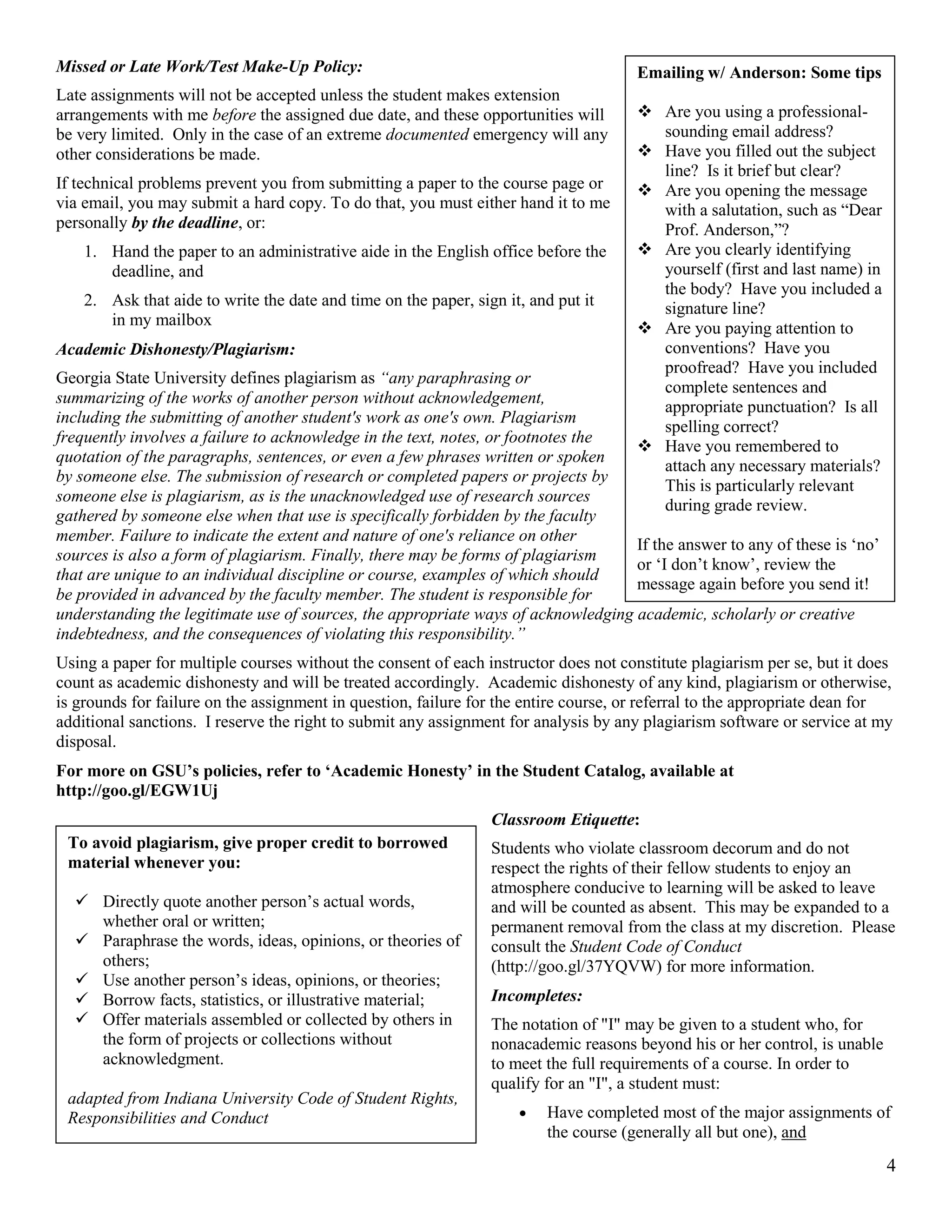 4
Missed or Late Work/Test Make-Up Policy:
Late assignments will not be accepted unless the student makes extension
arrangements with me before the assigned due date, and these opportunities will
be very limited. Only in the case of an extreme documented emergency will any
other considerations be made.
If technical problems prevent you from submitting a paper to the course page or
via email, you may submit a hard copy. To do that, you must either hand it to me
personally by the deadline, or:
1. Hand the paper to an administrative aide in the English office before the
deadline, and
2. Ask that aide to write the date and time on the paper, sign it, and put it
in my mailbox
Academic Dishonesty/Plagiarism:
Georgia State University defines plagiarism as “any paraphrasing or
summarizing of the works of another person without acknowledgement,
including the submitting of another student's work as one's own. Plagiarism
frequently involves a failure to acknowledge in the text, notes, or footnotes the
quotation of the paragraphs, sentences, or even a few phrases written or spoken
by someone else. The submission of research or completed papers or projects by
someone else is plagiarism, as is the unacknowledged use of research sources
gathered by someone else when that use is specifically forbidden by the faculty
member. Failure to indicate the extent and nature of one's reliance on other
sources is also a form of plagiarism. Finally, there may be forms of plagiarism
that are unique to an individual discipline or course, examples of which should
be provided in advanced by the faculty member. The student is responsible for
understanding the legitimate use of sources, the appropriate ways of acknowledging academic, scholarly or creative
indebtedness, and the consequences of violating this responsibility.”
Using a paper for multiple courses without the consent of each instructor does not constitute plagiarism per se, but it does
count as academic dishonesty and will be treated accordingly. Academic dishonesty of any kind, plagiarism or otherwise,
is grounds for failure on the assignment in question, failure for the entire course, or referral to the appropriate dean for
additional sanctions. I reserve the right to submit any assignment for analysis by any plagiarism software or service at my
disposal.
For more on GSU’s policies, refer to ‘Academic Honesty’ in the Student Catalog, available at
http://goo.gl/EGW1Uj
Classroom Etiquette:
Students who violate classroom decorum and do not
respect the rights of their fellow students to enjoy an
atmosphere conducive to learning will be asked to leave
and will be counted as absent. This may be expanded to a
permanent removal from the class at my discretion. Please
consult the Student Code of Conduct
(http://goo.gl/37YQVW) for more information.
Incompletes:
The notation of "I" may be given to a student who, for
nonacademic reasons beyond his or her control, is unable
to meet the full requirements of a course. In order to
qualify for an "I", a student must:
 Have completed most of the major assignments of
the course (generally all but one), and
Emailing w/ Anderson: Some tips
 Are you using a professional-
sounding email address?
 Have you filled out the subject
line? Is it brief but clear?
 Are you opening the message
with a salutation, such as “Dear
Prof. Anderson,”?
 Are you clearly identifying
yourself (first and last name) in
the body? Have you included a
signature line?
 Are you paying attention to
conventions? Have you
proofread? Have you included
complete sentences and
appropriate punctuation? Is all
spelling correct?
 Have you remembered to
attach any necessary materials?
This is particularly relevant
during grade review.
If the answer to any of these is ‘no’
or ‘I don’t know’, review the
message again before you send it!
To avoid plagiarism, give proper credit to borrowed
material whenever you:
 Directly quote another person’s actual words,
whether oral or written;
 Paraphrase the words, ideas, opinions, or theories of
others;
 Use another person’s ideas, opinions, or theories;
 Borrow facts, statistics, or illustrative material;
 Offer materials assembled or collected by others in
the form of projects or collections without
acknowledgment.
adapted from Indiana University Code of Student Rights,
Responsibilities and Conduct
 
