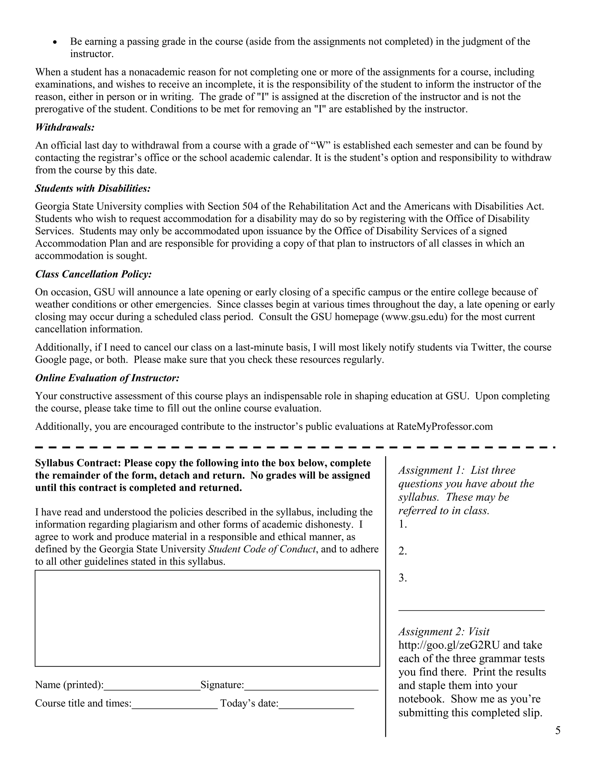 5
 Be earning a passing grade in the course (aside from the assignments not completed) in the judgment of the
instructor.
When a student has a nonacademic reason for not completing one or more of the assignments for a course, including
examinations, and wishes to receive an incomplete, it is the responsibility of the student to inform the instructor of the
reason, either in person or in writing. The grade of "I" is assigned at the discretion of the instructor and is not the
prerogative of the student. Conditions to be met for removing an "I" are established by the instructor.
Withdrawals:
An official last day to withdrawal from a course with a grade of “W” is established each semester and can be found by
contacting the registrar’s office or the school academic calendar. It is the student’s option and responsibility to withdraw
from the course by this date.
Students with Disabilities:
Georgia State University complies with Section 504 of the Rehabilitation Act and the Americans with Disabilities Act.
Students who wish to request accommodation for a disability may do so by registering with the Office of Disability
Services. Students may only be accommodated upon issuance by the Office of Disability Services of a signed
Accommodation Plan and are responsible for providing a copy of that plan to instructors of all classes in which an
accommodation is sought.
Class Cancellation Policy:
On occasion, GSU will announce a late opening or early closing of a specific campus or the entire college because of
weather conditions or other emergencies. Since classes begin at various times throughout the day, a late opening or early
closing may occur during a scheduled class period. Consult the GSU homepage (www.gsu.edu) for the most current
cancellation information.
Additionally, if I need to cancel our class on a last-minute basis, I will most likely notify students via Twitter, the course
Google page, or both. Please make sure that you check these resources regularly.
Online Evaluation of Instructor:
Your constructive assessment of this course plays an indispensable role in shaping education at GSU. Upon completing
the course, please take time to fill out the online course evaluation.
Additionally, you are encouraged contribute to the instructor’s public evaluations at RateMyProfessor.com
Syllabus Contract: Please copy the following into the box below, complete
the remainder of the form, detach and return. No grades will be assigned
until this contract is completed and returned.
I have read and understood the policies described in the syllabus, including the
information regarding plagiarism and other forms of academic dishonesty. I
agree to work and produce material in a responsible and ethical manner, as
defined by the Georgia State University Student Code of Conduct, and to adhere
to all other guidelines stated in this syllabus.
Name (printed):__________________Signature:_________________________
Course title and times:________________ Today’s date:______________
Assignment 1: List three
questions you have about the
syllabus. These may be
referred to in class.
1.
2.
3.
_________________________
Assignment 2: Visit
http://goo.gl/zeG2RU and take
each of the three grammar tests
you find there. Print the results
and staple them into your
notebook. Show me as you’re
submitting this completed slip.
 
