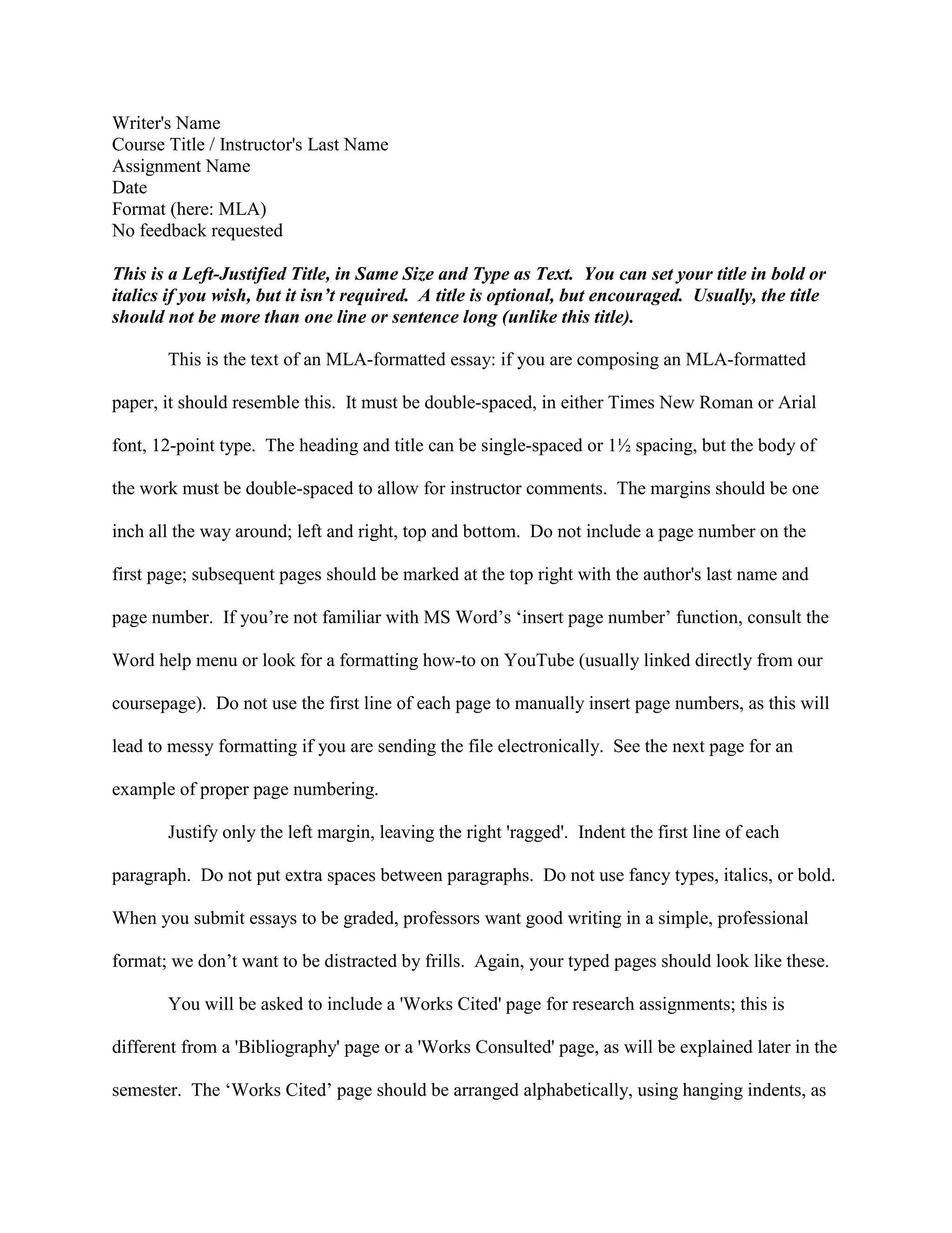 Writer's Name
Course Title / Instructor's Last Name
Assignment Name
Date
Format (here: MLA)
No feedback requested
This is a Left-Justified Title, in Same Size and Type as Text. You can set your title in bold or
italics if you wish, but it isn’t required. A title is optional, but encouraged. Usually, the title
should not be more than one line or sentence long (unlike this title).
This is the text of an MLA-formatted essay: if you are composing an MLA-formatted
paper, it should resemble this. It must be double-spaced, in either Times New Roman or Arial
font, 12-point type. The heading and title can be single-spaced or 1½ spacing, but the body of
the work must be double-spaced to allow for instructor comments. The margins should be one
inch all the way around; left and right, top and bottom. Do not include a page number on the
first page; subsequent pages should be marked at the top right with the author's last name and
page number. If you’re not familiar with MS Word’s ‘insert page number’ function, consult the
Word help menu or look for a formatting how-to on YouTube (usually linked directly from our
coursepage). Do not use the first line of each page to manually insert page numbers, as this will
lead to messy formatting if you are sending the file electronically. See the next page for an
example of proper page numbering.
Justify only the left margin, leaving the right 'ragged'. Indent the first line of each
paragraph. Do not put extra spaces between paragraphs. Do not use fancy types, italics, or bold.
When you submit essays to be graded, professors want good writing in a simple, professional
format; we don’t want to be distracted by frills. Again, your typed pages should look like these.
You will be asked to include a 'Works Cited' page for research assignments; this is
different from a 'Bibliography' page or a 'Works Consulted' page, as will be explained later in the
semester. The ‘Works Cited’ page should be arranged alphabetically, using hanging indents, as
 