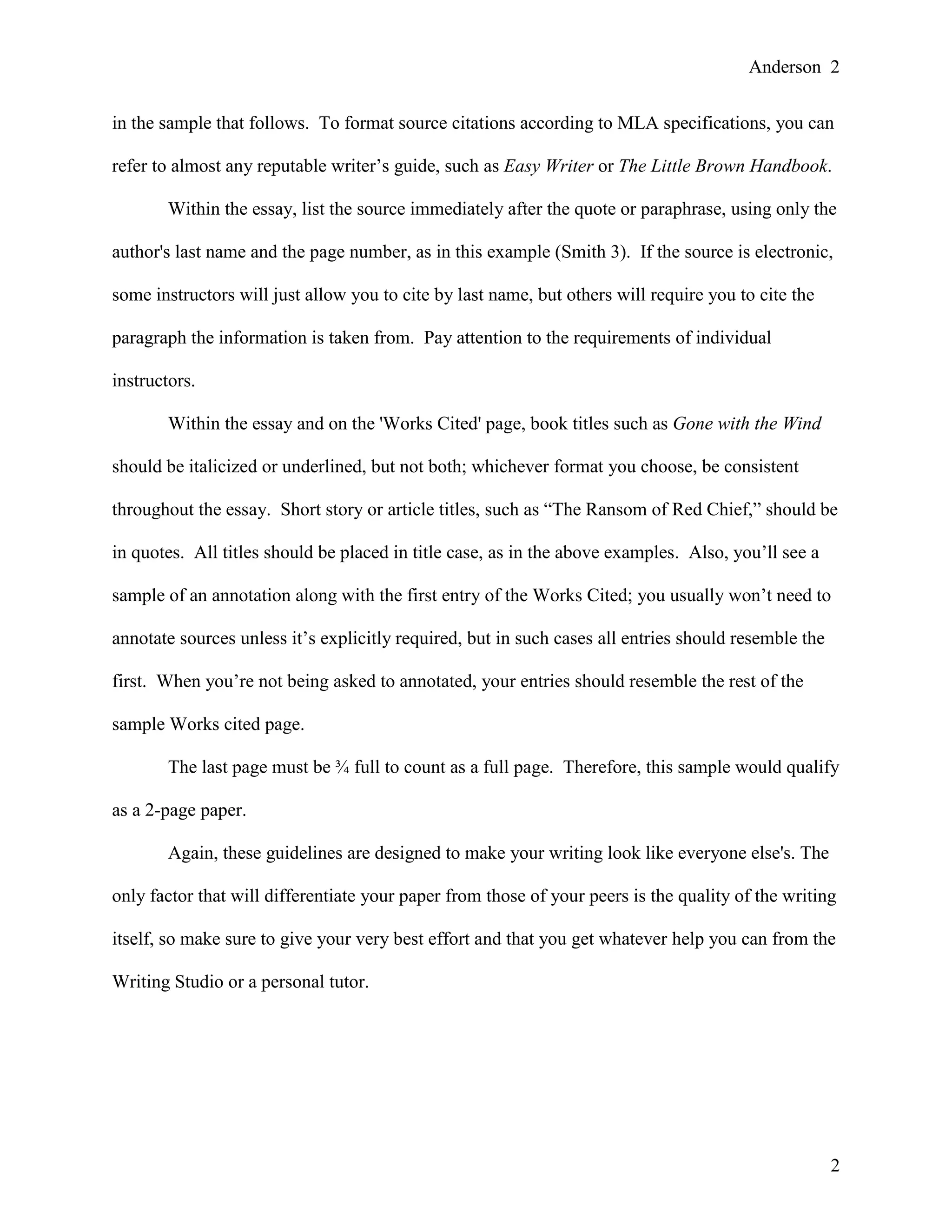 Anderson 2
2
in the sample that follows. To format source citations according to MLA specifications, you can
refer to almost any reputable writer’s guide, such as Easy Writer or The Little Brown Handbook.
Within the essay, list the source immediately after the quote or paraphrase, using only the
author's last name and the page number, as in this example (Smith 3). If the source is electronic,
some instructors will just allow you to cite by last name, but others will require you to cite the
paragraph the information is taken from. Pay attention to the requirements of individual
instructors.
Within the essay and on the 'Works Cited' page, book titles such as Gone with the Wind
should be italicized or underlined, but not both; whichever format you choose, be consistent
throughout the essay. Short story or article titles, such as “The Ransom of Red Chief,” should be
in quotes. All titles should be placed in title case, as in the above examples. Also, you’ll see a
sample of an annotation along with the first entry of the Works Cited; you usually won’t need to
annotate sources unless it’s explicitly required, but in such cases all entries should resemble the
first. When you’re not being asked to annotated, your entries should resemble the rest of the
sample Works cited page.
The last page must be ¾ full to count as a full page. Therefore, this sample would qualify
as a 2-page paper.
Again, these guidelines are designed to make your writing look like everyone else's. The
only factor that will differentiate your paper from those of your peers is the quality of the writing
itself, so make sure to give your very best effort and that you get whatever help you can from the
Writing Studio or a personal tutor.
 