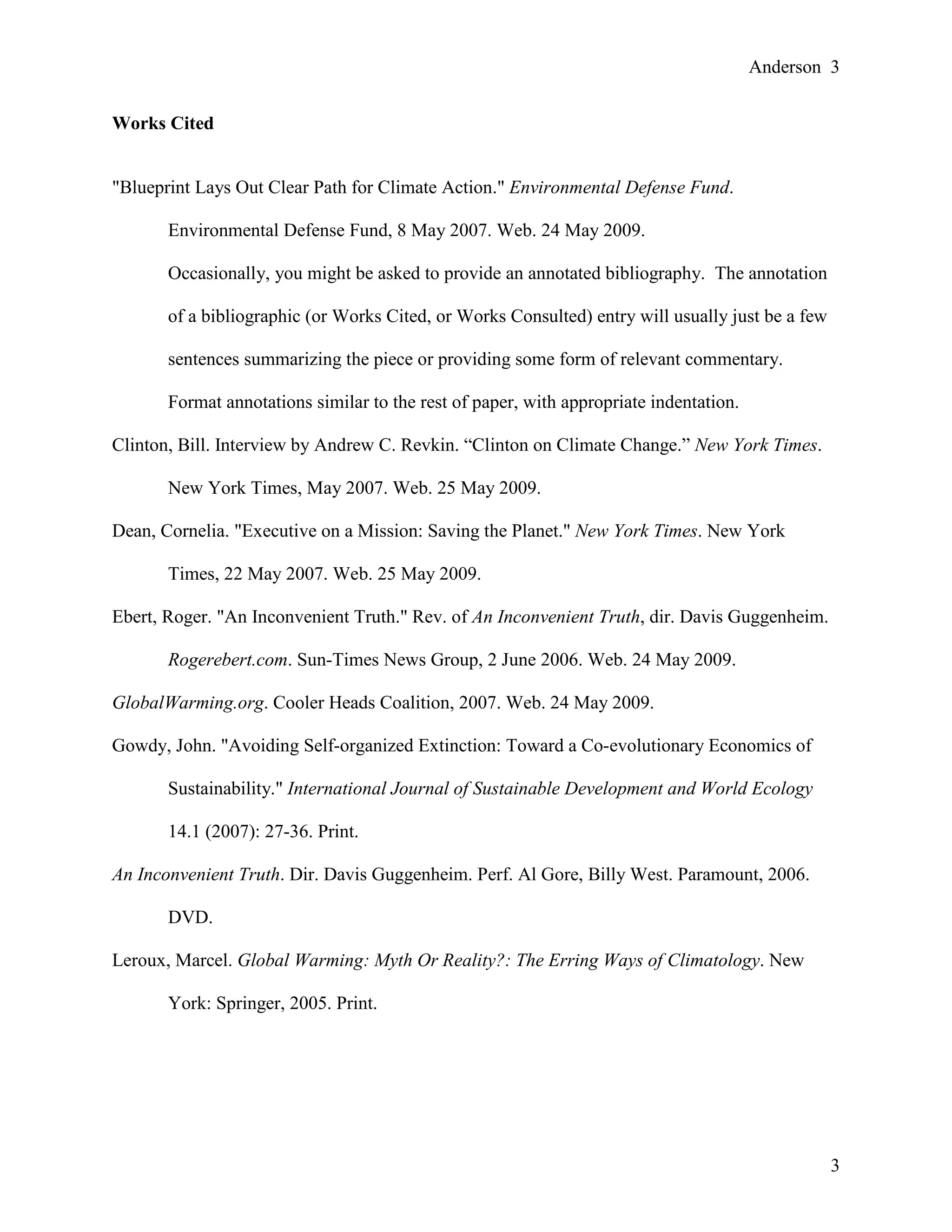 Anderson 3
3
Works Cited
"Blueprint Lays Out Clear Path for Climate Action." Environmental Defense Fund.
Environmental Defense Fund, 8 May 2007. Web. 24 May 2009.
Occasionally, you might be asked to provide an annotated bibliography. The annotation
of a bibliographic (or Works Cited, or Works Consulted) entry will usually just be a few
sentences summarizing the piece or providing some form of relevant commentary.
Format annotations similar to the rest of paper, with appropriate indentation.
Clinton, Bill. Interview by Andrew C. Revkin. “Clinton on Climate Change.” New York Times.
New York Times, May 2007. Web. 25 May 2009.
Dean, Cornelia. "Executive on a Mission: Saving the Planet." New York Times. New York
Times, 22 May 2007. Web. 25 May 2009.
Ebert, Roger. "An Inconvenient Truth." Rev. of An Inconvenient Truth, dir. Davis Guggenheim.
Rogerebert.com. Sun-Times News Group, 2 June 2006. Web. 24 May 2009.
GlobalWarming.org. Cooler Heads Coalition, 2007. Web. 24 May 2009.
Gowdy, John. "Avoiding Self-organized Extinction: Toward a Co-evolutionary Economics of
Sustainability." International Journal of Sustainable Development and World Ecology
14.1 (2007): 27-36. Print.
An Inconvenient Truth. Dir. Davis Guggenheim. Perf. Al Gore, Billy West. Paramount, 2006.
DVD.
Leroux, Marcel. Global Warming: Myth Or Reality?: The Erring Ways of Climatology. New
York: Springer, 2005. Print.
 