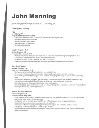 John Manning
johnmanni@gmail.com | 828-644-8742 | Lynchburg, VA
Employment History
TIDE
Lynchburg, VA
August 2014 to December 2015
 Composed website content for non-profit diabetes support organization.
 Designed promotional brochures.
 Helped manage charity events.
 Solicited locally for donations.
 Wrote grant proposals.
Lloyd’s Register Rail
Derby, England UK
February 2014 to April 2014
 Worked with project managers and engineers to compose internal training to navigate their new
Changepoint bid/proposal/and project management system.
 Structured content topics; created HTML and PDF outputs.
 Created content divided between best business practices and navigating Changepoint.
Mors Smitt/Wabtec
Dudley, England, UK
June 2013 to November 2013
 Designed promotional leaflets to advertise new product lines.
 Documented the assembly and inspection processes for specialized rail relay switches.
 Used Madcap Flare CMS to single-source content; developing PDF outputs and an online knowledge
base.
 Worked with designing engineers and machinists to compose content that provided marketing copy;
internal best practices for ISO certification; and training materials for new employees.
 Reused engineering drawings and included many photographs.
 Researched background information such as safety and inspection practices; which were integrated into
training materials and standard processes.
Amtech Building Services
Solihull, England UK
January 2013 to May 2013
 Used the Madcap Flare XML authoring tool to structure topics for help systems to support two primary
building services after a company merger.
 Configured help systems to generate PDF and HTML5 outputs using single source topics.
 Liaised with software developers using Agile methodology.
 Composed software topics by referring to test system region, test scenarios, and use cases.
 Set up help systems with context sensitive topic display.
 Implemented a process whereby members of the business helped compose and update content using
Madcap Contributor.
 