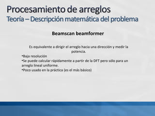 Beamscan beamformer
Es equivalente a dirigir el arreglo hacia una dirección y medir la
potencia.
•Baja resolución
•Se puede calcular rápidamente a partir de la DFT pero sólo para un
arreglo lineal uniforme.
•Poco usado en la práctica (es el más básico)
 