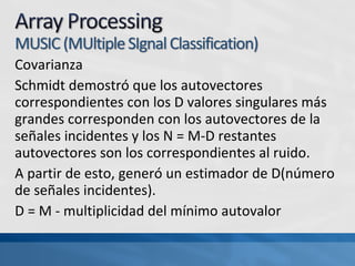 Covarianza
Schmidt demostró que los autovectores
correspondientes con los D valores singulares más
grandes corresponden con los autovectores de la
señales incidentes y los N = M-D restantes
autovectores son los correspondientes al ruido.
A partir de esto, generó un estimador de D(número
de señales incidentes).
D = M - multiplicidad del mínimo autovalor
 