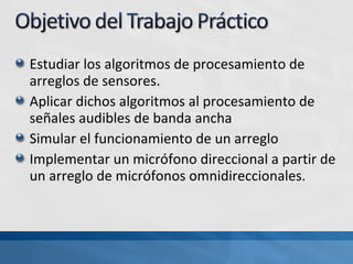 Estudiar los algoritmos de procesamiento de
arreglos de sensores.
Aplicar dichos algoritmos al procesamiento de
señales audibles de banda ancha
Simular el funcionamiento de un arreglo
Implementar un micrófono direccional a partir de
un arreglo de micrófonos omnidireccionales.
 