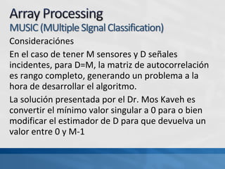 Consideraciónes
En el caso de tener M sensores y D señales
incidentes, para D=M, la matriz de autocorrelación
es rango completo, generando un problema a la
hora de desarrollar el algoritmo.
La solución presentada por el Dr. Mos Kaveh es
convertir el mínimo valor singular a 0 para o bien
modificar el estimador de D para que devuelva un
valor entre 0 y M-1
 