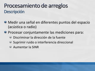 Medir una señal en diferentes puntos del espacio
(acústica o radio)
Procesar conjuntamente las mediciones para:
Discriminar la dirección de la fuente
Suprimir ruido o interferencia direccional
Aumentar la SINR
 
