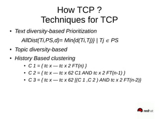 How TCP ?
Techniques for TCP
● Text diversity-based Prioritization
AllDist(Ti,PS,d)= Min{d(Ti,Tj)} | Tj PS
● Topic diversity-based
● History Based clustering
● C 1 = { tc x — tc x 2 FT(n) }
● C 2 = { tc x — tc x 62 C1 AND tc x 2 FT(n-1) }
● C 3 = { tc x — tc x 62 [(C 1 ,C 2 ) AND tc x 2 FT(n-2)}
 