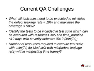 Current QA Challenges
● What all testcases need to be executed to minimize
the defect leakage rate < 10% and maximize the
coverage > 90%?
● Identify the tests to be included in test suite which can
be executed with resources <=5 and time_duration
<10 days with severity defects= 0% ? (Min(Tc))
● Number of resources required to execute test suite
with min(Tc) for ModuleX with min(defect leakage
rate) within min(testing time frame)?
 