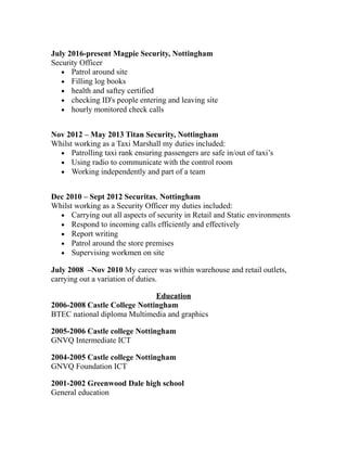 July 2016-present Magpie Security, Nottingham
Security Officer
• Patrol around site
• Filling log books
• health and saftey certified
• checking ID's people entering and leaving site
• hourly monitored check calls
Nov 2012 – May 2013 Titan Security, Nottingham
Whilst working as a Taxi Marshall my duties included:
• Patrolling taxi rank ensuring passengers are safe in/out of taxi’s
• Using radio to communicate with the control room
• Working independently and part of a team
Dec 2010 – Sept 2012 Securitas, Nottingham
Whilst working as a Security Officer my duties included:
• Carrying out all aspects of security in Retail and Static environments
• Respond to incoming calls efficiently and effectively
• Report writing
• Patrol around the store premises
• Supervising workmen on site
July 2008 –Nov 2010 My career was within warehouse and retail outlets,
carrying out a variation of duties.
Education
2006-2008 Castle College Nottingham
BTEC national diploma Multimedia and graphics
2005-2006 Castle college Nottingham
GNVQ Intermediate ICT
2004-2005 Castle college Nottingham
GNVQ Foundation ICT
2001-2002 Greenwood Dale high school
General education
 
