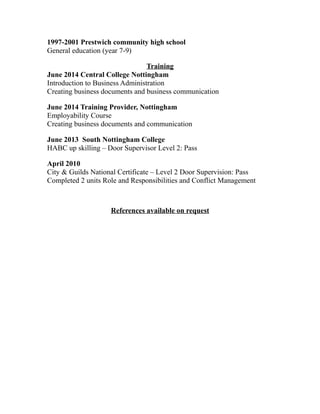 1997-2001 Prestwich community high school
General education (year 7-9)
Training
June 2014 Central College Nottingham
Introduction to Business Administration
Creating business documents and business communication
June 2014 Training Provider, Nottingham
Employability Course
Creating business documents and communication
June 2013 South Nottingham College
HABC up skilling – Door Supervisor Level 2: Pass
April 2010
City & Guilds National Certificate – Level 2 Door Supervision: Pass
Completed 2 units Role and Responsibilities and Conflict Management
References available on request
 