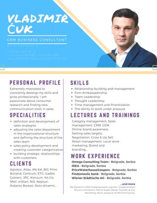 VLADIMIR
ĆUK
CRM BUSINESS CONSULTANT
+ 381 64 640 48 91
CUK. VLADIMIR@ OUTLOOK. COM
RS. LINKEDIN. COM/ IN/ VLADIMIRCUK
BA IN ECONOMICS
PERSONAL PROFILE
Extremely motivated to
constantly develop my skills and
grow professionally. I am
passionate about consumer
research and finding new
communication tools in sales.
MS Dynamics CRM implementation partner, Google product
forums contributor, CEO at Super Obrok, Founder at A.A.
Marketing, Music producer at Minimal Factory
Category management, Sales
management, CRM, CEM,
Online brand awareness,
Setting sales targets,
Negotiation, Cross & Up Sell,
Retail management, Local store
marketing, Brand and
branding...
LECTURES AND TRAININGSSPECIALITIES
CLIENTS
Relationship building and management
Firm Ambassadorship
Team Leadership
Thought Leadership
Time management and Prioritization
The ability to work under pressure
SKILLS
Omega Consulting Team - Belgrade, Serbia
IDEA - Belgrade, Serbia
PriceWaterhouseCoopers - Belgrade, Serbia
Findomestic bank - Belgrade, Serbia
Wiener Städtische AG - Belgrade, Serbia
...and more
definition and development of
sales strategies
adjusting the sales department
in the organizational structure
and defining the structure of the
sales team
sales policy development and
creating customer categorization
building strategic relationships
with customers WORK EXPERIENCE
Agrokor, Atlas, AN-KA, BIG Print,
Bioland, Centrum, ETG, Gadžo
Comerc, JPC, Konzum, Kit Go,
Mtel, mStart, NIS, Neptun,
Roberto Baressi, Roto dinamic...
 