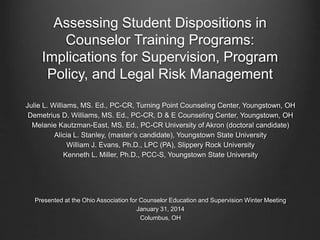 Assessing Student Dispositions in
Counselor Training Programs:
Implications for Supervision, Program
Policy, and Legal Risk Management
Julie L. Williams, MS. Ed., PC-CR, Turning Point Counseling Center, Youngstown, OH
Demetrius D. Williams, MS. Ed., PC-CR, D & E Counseling Center, Youngstown, OH
Melanie Kautzman-East, MS. Ed., PC-CR University of Akron (doctoral candidate)
Alicia L. Stanley, (master’s candidate), Youngstown State University
William J. Evans, Ph.D., LPC (PA), Slippery Rock University
Kenneth L. Miller, Ph.D., PCC-S, Youngstown State University
Presented at the Ohio Association for Counselor Education and Supervision Winter Meeting
January 31, 2014
Columbus, OH
 