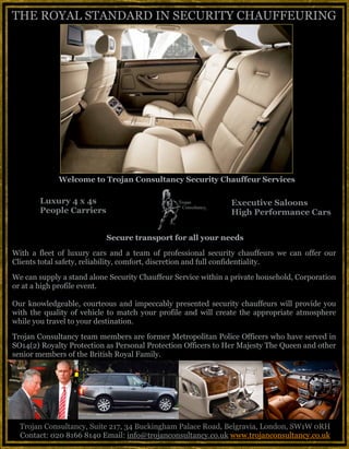 Luxury 4 x 4s
People Carriers
Executive Saloons
High Performance Cars 	
  
Trojan Consultancy, Suite 217, 34 Buckingham Palace Road, Belgravia, London, SW1W 0RH
Contact: 020 8166 8140 Email: info@trojanconsultancy.co.uk www.trojanconsultancy.co.uk
THE ROYAL STANDARD IN SECURITY CHAUFFEURING
	
  	
  	
  	
  	
  	
  	
  	
  	
  	
  	
  	
  	
  	
  	
  	
  	
  	
  	
  	
  	
  	
  	
  	
  	
  Welcome to Trojan Consultancy Security Chauffeur Services	
  
Secure transport for all your needs
With a fleet of luxury cars and a team of professional security chauffeurs we can offer our
Clients total safety, reliability, comfort, discretion and full confidentiality.
We can supply a stand alone Security Chauffeur Service within a private household, Corporation
or at a high profile event.
Our knowledgeable, courteous and impeccably presented security chauffeurs will provide you
with the quality of vehicle to match your profile and will create the appropriate atmosphere
while you travel to your destination.
Trojan Consultancy team members are former Metropolitan Police Officers who have served in
SO14(2) Royalty Protection as Personal Protection Officers to Her Majesty The Queen and other
senior members of the British Royal Family.
 