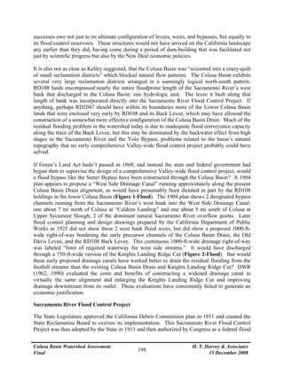 Colusa Basin Watershed Assessment
Final
H. T. Harvey & Associates
15 December 2008
198
successes owe not just to its ultimate configuration of levees, weirs, and bypasses, but equally to
its flood control reservoirs. These structures would not have arrived on the California landscape
any earlier than they did, having come during a period of dam-building that was facilitated not
just by scientific progress but also by the New Deal economic policies.
It is also not as clear as Kelley suggested, that the Colusa Basin was “scissored into a crazy-quilt
of small reclamation districts” which blocked natural flow patterns. The Colusa Basin exhibits
several very large reclamation districts arranged in a seemingly logical north-south pattern.
RD108 lands encompassed nearly the entire floodprone length of the Sacramento River’s west
bank that discharged to the Colusa Basin: one hydrologic unit. The levee it built along that
length of bank was incorporated directly into the Sacramento River Flood Control Project. If
anything, perhaps RD2047 should have within its boundaries more of the Lower Colusa Basin
lands that were enclosed very early by RD108 and its Back Levee, which may have allowed the
construction of a somewhat more effective configuration of the Colusa Basin Drain. Much of the
residual flooding problem in the watershed today is due to inadequate flood conveyance capacity
along the trace of the Back Levee, but this may be dominated by the backwater effect from high
stages in the Sacramento River and the Yolo Bypass, problems related to the basin’s natural
topography that no early comprehensive Valley-wide flood control project probably could have
solved.
If Green’s Land Act hadn’t passed in 1868, and instead the state and federal government had
begun then to supervise the design of a comprehensive Valley-wide flood control project, would
a flood bypass like the Sutter Bypass have been constructed through the Colusa Basin? A 1904
plan appears to propose a “West Side Drainage Canal” running approximately along the present
Colusa Basin Drain alignment, as would have presumably been dictated in part by the RD108
holdings in the lower Colusa Basin (Figure 1-Flood). The 1904 plan shows 2 designated bypass
channels running from the Sacramento River’s west bank into the West Side Drainage Canal:
one about 7 mi north of Colusa at “Caldens Landing” and one about 5 mi south of Colusa at
Upper Sycamore Slough, 2 of the dominant natural Sacramento River overflow points. Later
flood control planning and design drawings prepared by the California Department of Public
Works in 1925 did not show these 2 west bank flood weirs, but did show a proposed 1000-ft-
wide right-of-way bordering the early precursor channels of the Colusa Basin Drain, the Old
Davis Levee, and the RD108 Back Levee. This continuous 1000-ft-wide drainage right-of-way
was labeled “limit of required waterway for west side streams.” It would have discharged
through a 750-ft-wide version of the Knights Landing Ridge Cut (Figure 2-Flood). But would
these early proposed drainage canals have worked better to drain the residual flooding from the
foothill streams than the existing Colusa Basin Drain and Knights Landing Ridge Cut? DWR
(1962, 1990) evaluated the costs and benefits of constructing a widened drainage canal in
virtually the same alignment and enlarging the Knights Landing Ridge Cut and improving
drainage downstream from its outlet. These evaluations have consistently failed to generate an
economic justification.
Sacramento River Flood Control Project
The State Legislature approved the California Debris Commission plan in 1911 and created the
State Reclamation Board to oversee its implementation. This Sacramento River Flood Control
Project was thus adopted by the State in 1911 and then authorized by Congress as a federal flood
 