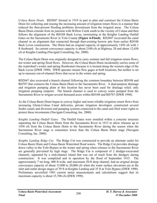Colusa Basin Watershed Assessment
Final
H. T. Harvey & Associates
15 December 2008
200
Colusa Basin Drain. RD2047 formed in 1919 in part to plan and construct the Colusa Basin
Drain for collecting and reusing the increasing amount of irrigation return flows in a manner that
reduced the then-present flooding problems downstream from the irrigated areas. The Colusa
Basin Drain extends from its junction with Willow Creek south to the vicinity of Colusa and then
follows the alignment of the RD108 Back Levee, terminating at the Knights Landing Outfall
Gates on the Sacramento River in Yolo County (Figure 4-Flood). RD2047 excavated the canal
channel in an alignment that connected through then-existing borrow pits from earlier RD108
Back Levee construction. The Drain had an original capacity of approximately 1450 cfs with 1
ft freeboard. Its current conveyance capacity is about 2100 cfs at Highway 20 and about 12,450
cfs at Knights Landing (Navigant Consulting, Inc. 2000).
The Colusa Basin Drain was originally designed to carry summer and fall irrigation return flows,
not winter and spring flood flows. However, the Colusa Basin Drain incidentally carries some of
the watershed’s winter and spring floodwaters because it is located along the western edge of the
Back Levee (DWR 1990). DWR operates stream flow gages at both locations, but neither is set
up to measure out-of-channel flows that occur in the winter and spring.
RD2047 also excavated a branch channel following the common boundary between RD108 and
RD787 that connects the Colusa Basin Drain to the Sacramento River. A dual-purpose drainage
and irrigation pumping plant at this location has never been used for drainage relief, only
irrigation pumping (import). The branch channel is used to convey water pumped from the
Sacramento River to irrigate several thousand acres within RD108 and RD787 (DWR 1990).
As the Colusa Basin Drain began to convey higher and more reliable irrigation return flows from
increasing Glenn-Colusa Canal deliveries, private irrigation developers constructed several
feeder canals and diversion and pumping systems connected to the canal and filed water rights to
protect these investments (Navigant Consulting, Inc. 2000).
Knights Landing Outfall Gates. The Outfall Gates were installed within a concrete structure
separating the Colusa Basin Drain from the Sacramento River in 1913 to allow releases up to
1450 cfs from the Colusa Basin Drain to the Sacramento River during the season when the
Sacramento River stage is sometimes lower than the Colusa Basin Drain stage (Navigant
Consulting, Inc. 2000).
Knights Landing Ridge Cut. The Ridge Cut was constructed to provide an alternate outlet for
Colusa Basin Drain and Colusa Basin Watershed flood waters. The Ridge Cut provides drainage
down valley to the Yolo Bypass in the winter and spring when releases to the Sacramento River
are generally prevented by high stage. The Ridge Cut is composed of 2 dredger-excavated
channels, separated by a mid-channel island that was out of reach from the dredgers during
construction. It was completed and in operation by the flood of September 1915. The
approximately 7 mi-long, 400 ft-wide, and maximum 20-ft deep channel, had an original design
conveyance capacity of about 15,000 to 20,000 cfs when the water surface elevations are at the
inlet and outlet design stages of 39 ft at Knights Landing and 35 ft at Yolo Bypass (DWR 1990).
Preliminary unverified 1983 current meter measurements and calculations suggest that its
maximum capacity is about 15,700 cfs (DWR 1990).
 