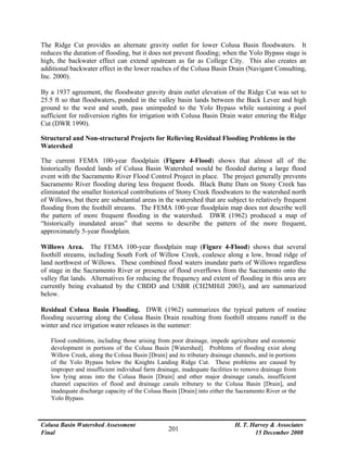 Colusa Basin Watershed Assessment
Final
H. T. Harvey & Associates
15 December 2008
201
The Ridge Cut provides an alternate gravity outlet for lower Colusa Basin floodwaters. It
reduces the duration of flooding, but it does not prevent flooding; when the Yolo Bypass stage is
high, the backwater effect can extend upstream as far as College City. This also creates an
additional backwater effect in the lower reaches of the Colusa Basin Drain (Navigant Consulting,
Inc. 2000).
By a 1937 agreement, the floodwater gravity drain outlet elevation of the Ridge Cut was set to
25.5 ft so that floodwaters, ponded in the valley basin lands between the Back Levee and high
ground to the west and south, pass unimpeded to the Yolo Bypass while sustaining a pool
sufficient for rediversion rights for irrigation with Colusa Basin Drain water entering the Ridge
Cut (DWR 1990).
Structural and Non-structural Projects for Relieving Residual Flooding Problems in the
Watershed
The current FEMA 100-year floodplain (Figure 4-Flood) shows that almost all of the
historically flooded lands of Colusa Basin Watershed would be flooded during a large flood
event with the Sacramento River Flood Control Project in place. The project generally prevents
Sacramento River flooding during less frequent floods. Black Butte Dam on Stony Creek has
eliminated the smaller historical contributions of Stony Creek floodwaters to the watershed north
of Willows, but there are substantial areas in the watershed that are subject to relatively frequent
flooding from the foothill streams. The FEMA 100-year floodplain map does not describe well
the pattern of more frequent flooding in the watershed. DWR (1962) produced a map of
“historically inundated areas” that seems to describe the pattern of the more frequent,
approximately 5-year floodplain.
Willows Area. The FEMA 100-year floodplain map (Figure 4-Flood) shows that several
foothill streams, including South Fork of Willow Creek, coalesce along a low, broad ridge of
land northwest of Willows. These combined flood waters inundate parts of Willows regardless
of stage in the Sacramento River or presence of flood overflows from the Sacramento onto the
valley flat lands. Alternatives for reducing the frequency and extent of flooding in this area are
currently being evaluated by the CBDD and USBR (CH2MHill 2003), and are summarized
below.
Residual Colusa Basin Flooding. DWR (1962) summarizes the typical pattern of routine
flooding occurring along the Colusa Basin Drain resulting from foothill streams runoff in the
winter and rice irrigation water releases in the summer:
Flood conditions, including those arising from poor drainage, impede agriculture and economic
development in portions of the Colusa Basin [Watershed]. Problems of flooding exist along
Willow Creek, along the Colusa Basin [Drain] and its tributary drainage channels, and in portions
of the Yolo Bypass below the Knights Landing Ridge Cut. These problems are caused by
improper and insufficient individual farm drainage, inadequate facilities to remove drainage from
low lying areas into the Colusa Basin [Drain] and other major drainage canals, insufficient
channel capacities of flood and drainage canals tributary to the Colusa Basin [Drain], and
inadequate discharge capacity of the Colusa Basin [Drain] into either the Sacramento River or the
Yolo Bypass.
 