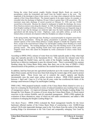 Colusa Basin Watershed Assessment
Final
H. T. Harvey & Associates
15 December 2008
202
During the winter flood period, roughly October through March, floods are caused by
precipitation within the [watershed] and runoff from the foothill region to the west. The
magnitude of the discharge in these winter storms is very large when compared with the channel
capacity of the Colusa Basin [Drain]. The channel capacity in the upper reaches, for example, is
exceeded when the discharge at Highway 20 near Colusa is greater than 2,100 second-feet. The
maximum mean daily discharge of record occurred on February 21, 1958, and was 23,900
second-feet at that point. Because the channel is inadequate to handle the discharge, the excess
flows flood an extensive area along the channel. In 1958, the flooded area extended continuously
from Knights Landing to Orland, a distance of 70 miles. The flooded areas are frequently large at
this time of year, but the damages are relatively light since the lands inundated are principally
agricultural and idle during the winter. Highways, roads, and public utilities, as well as the
limited urban or domestic development within the floodplain are subject to damage.
In the spring months, April through June, flooding is caused principally by irrigation return flows
rather than by precipitation. During the spring, precipitation is generally insignificant. The
channel capacity of the Colusa Basin [Drain] is usually adequate to handle the irrigation return
flows, except in the reach between College City and Knights Landing where flooding of a small
area occurs regularly. The resulting damages are large since this flooding occurs in the normal
growing season. This spring flooding results from local agricultural practices which cause
irrigation return flows that cannot be dissipated by works constructed to relieve winter flood
conditions.
According to DWR (1962), releases of water from rice fields typically peaks in May when high
stage also typically prevails in the Sacramento River. This prevents the released water from
draining though the Outfall Gates, and the outlet of the Knights Landing Ridge Cut is also
backed up or otherwise inadequate to pass the released water. There is presumably less summer
flooding along the Colusa Basin Drain today than there was at the time of DWR’s (1962)
characterization of the problem, as would have the resulted from better coordinated releases.
In addition, land has been put into agricultural production up to the western edge of the Colusa
Basin Drain [canal], and the levees have been built along the western edge of the canal to protect
agricultural lands. These levees may act to constrict the canal’s capacity and thereby
incrementally raise the canal water surface elevation in places. DWR (1962) reported that
between 1 April and 1 June in 15 of the last 40 years, water has overflowed the banks of the
drainage canal between College City and Knights Landing.
DWR (1962, 1964) prepared hydraulic models of the Colusa Basin Drain channel to serve as a
basis for evaluating the flood benefits in terms of reduced inundation area resulting from a range
of management actions: (1) improved drainage facilities from the Knights Landing Ridge Cut
through the Yolo Bypass, (2) systems of levees along the Colusa Basin Drain, (3) flood control
reservoirs in the western foothills, and (4) watershed management. DWR (1990) updated the
evaluation of these alternatives, many of which are still under consideration, and added a fifth
evaluation of enlarging the Knights Landing Ridge Cut.
Yolo Basin Project. DWR (1962) evaluated the flood management benefits for the lower
backwater affected reaches of the Colusa Basin Drain of constructing a new 10,000-ft-long
unlined 130-ft-wide trapezoidal drainage canal in the Yolo Basin from the outlet of the Knights
Landing Ridge Cut downstream to the Tule Canal and comparably enlarging Tule Canal by
 