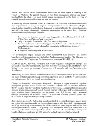 Colusa Basin Watershed Assessment
Final
H. T. Harvey & Associates
15 December 2008
205
Wilson Creek foothill stream subwatersheds which have the most impact on flooding in the
vicinity of Willows, the general findings of the flood management analysis are largely
transferable to the other 15 or more foothill stream subwatersheds in the Basin by virtue of
overall hydrologic-geomorphic setting and land use patterns.
In addressing Willows area flood control, CH2MHill (2003) considered non-structural measures
including recommended changes in rangeland management practices and reforestation of upland
areas to reduce peak flow and sediment discharged to watershed (or to the proposed detention
reservoir), and improved regulatory floodplain management on the valley floor. Structural
measures evaluated included the following:
• Two stormwater detention reservoirs receiving peak flows from North and South Fork
Willow Creek and Wilson Creek, respectively
• Using existing rice fields on the valley floor as spreading basins
• Restoration of stream sections in the upper watershed and on the valley floor to increase
channel conveyance capacity, floodplain connectivity, and temporary storage of
floodplain waters
• A ring levee surrounding the City of Willows
The environmental impact analysis and report summarized these measures and utilized
hydrologic modeling to estimate their individual flood management benefits. The following is a
summary of the CBDD’s proposed flood management measures (CH2MHill 2003).
CH2MHill (2003), however, concluded that while rangeland management changes and
reforestation would have a measurable impact on peak flow reduction, the potential benefits were
limited by the widespread coverage of clayey-soils with naturally high runoff potential in the
foothills area.
Additionally, it should be noted that the introduction of Mediterranean annual grasses and forbs
is a factor in the replacement of deep-rooted native perennial grasses and forbs by shallow-rooted
non-native annuals that is not entirely a result of grazing.
Changes to Rangeland Management (Proposed). Changes in upper watershed rangeland
management practices would increase soil infiltration capacity and soil moisture retention,
thereby reducing peak flow discharge reaching the Willows area. Management actions evaluated
included grazing management, livestock fencing, riparian buffers, pest and weed management,
range plantings, conservation cover, use exclusions, prescribed burning, and/or watershed
drainage enhancement and sediment control. The restoration of native perennial grasses over
40,000 acres of rangeland was specifically evaluated.
Reforestation (Proposed). Reforesting annual grasslands to woodlands increases canopy cover
and results in increased groundcover. Increased canopy cover also theoretically reduces rainfall-
runoff by intercepting an increment of the initial rainfall and protecting the land surface from
rainfall-splash type soil erosion. The primary flood management benefit of reforestation is in
increasing soil infiltration capacity and soil moisture retention. The potential flood management
benefits of planting oak trees over 4600 acres of woodlands were specifically evaluated.
 