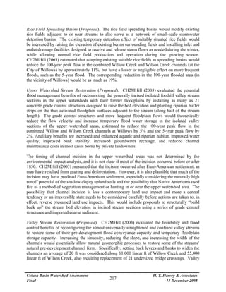 Colusa Basin Watershed Assessment
Final
H. T. Harvey & Associates
15 December 2008
207
Rice Field Spreading Basins (Proposed). The rice field spreading basins would modify existing
rice fields adjacent to or near streams to also serve as a network of small-scale stormwater
detention basins. The existing temporary detention effect of suitably situated rice fields would
be increased by raising the elevation of existing berms surrounding fields and installing inlet and
outlet drainage facilities designed to receive and release storm flows as needed during the winter,
while allowing normal rice field production and operation during the growing season.
CH2MHill (2003) estimated that adapting existing suitable rice fields as spreading basins would
reduce the 100-year peak flow in the combined Willow Creek and Wilson Creek channels (at the
City of Willows) by approximately 11%, but have a lesser or negligible effect on more frequent
floods, such as the 5-year flood. The corresponding reduction in the 100-year flooded area (in
the vicinity of Willows) would be as much as 19%.
Upper Watershed Stream Restoration (Proposed). CH2MHill (2003) evaluated the potential
flood management benefits of reconnecting the generally incised isolated foothill valley stream
sections in the upper watersheds with their former floodplains by installing as many as 21
concrete grade control structures designed to raise the bed elevation and planting riparian buffer
strips on the thus activated floodplain surfaces adjacent to the stream (along half of the stream
length). The grade control structures and more frequent floodplain flows would theoretically
reduce the flow velocity and increase temporary flood water storage in the isolated valley
sections of the upper watershed areas, estimated to reduce the 100-year peak flow in the
combined Willow and Wilson Creek channels at Willows by 5% and the 5-year peak flow by
2%. Ancillary benefits are increased and enhanced aquatic and riparian habitat, improved water
quality, improved bank stability, increased groundwater recharge, and reduced channel
maintenance costs in most cases borne by private landowners.
The timing of channel incision in the upper watershed areas was not determined by the
environmental impact analysis, and it is not clear if most of the incision occurred before or after
1850. CH2MHill (2003) presumed that the incision occurred after Euro-American settlement, as
may have resulted from grazing and deforestation. However, it is also plausible that much of the
incision may have predated Euro-American settlement, especially considering the naturally high
runoff potential of the shallow clayey upland soils and the possibility that Native Americans used
fire as a method of vegetation management or hunting in or near the upper watershed area. The
possibility that channel incision is less a contemporary land use impact and more a central
tendency or an irreversible state needs to be considered carefully before actions are taken to, in
effect, reverse presumed land use impacts. This would include proposals to structurally “build
back up” the stream bed elevation in incised stream sections using a series of grade control
structures and imported coarse sediment.
Valley Stream Restoration (Proposed). CH2MHill (2003) evaluated the feasibility and flood
control benefits of reconfiguring the almost universally straightened and confined valley streams
to restore some of their pre-development flood conveyance capacity and temporary floodplain
storage capacity. Increasing the sinuosity, reducing the slope, and increasing the width of the
channels would essentially allow natural geomorphic processes to restore some of the streams’
natural pre-development channel form. Specifically, setting back levees and banks to widen the
channels an average of 20 ft was considered along 61,000 linear ft of Willow Creek and 55,000
linear ft of Wilson Creek, also requiring replacement of 21 undersized bridge crossings. Valley
 