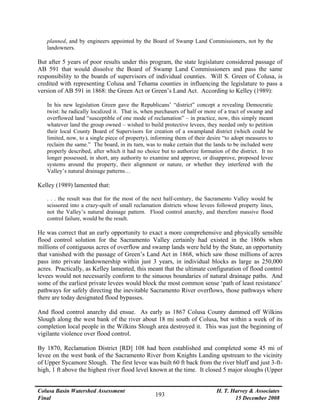 Colusa Basin Watershed Assessment
Final
H. T. Harvey & Associates
15 December 2008
193
planned, and by engineers appointed by the Board of Swamp Land Commissioners, not by the
landowners.
But after 5 years of poor results under this program, the state legislature considered passage of
AB 591 that would dissolve the Board of Swamp Land Commissioners and pass the same
responsibility to the boards of supervisors of individual counties. Will S. Green of Colusa, is
credited with representing Colusa and Tehama counties in influencing the legislature to pass a
version of AB 591 in 1868: the Green Act or Green’s Land Act. According to Kelley (1989):
In his new legislation Green gave the Republicans’ “district” concept a revealing Democratic
twist: he radically localized it. That is, when purchasers of half or more of a tract of swamp and
overflowed land “susceptible of one mode of reclamation” – in practice, now, this simply meant
whatever land the group owned – wished to build protective levees, they needed only to petition
their local County Board of Supervisors for creation of a swampland district (which could be
limited, now, to a single piece of property), informing them of their desire “to adopt measures to
reclaim the same.” The board, in its turn, was to make certain that the lands to be included were
properly described, after which it had no choice but to authorize formation of the district. It no
longer possessed, in short, any authority to examine and approve, or disapprove, proposed levee
systems around the property, their alignment or nature, or whether they interfered with the
Valley’s natural drainage patterns…
Kelley (1989) lamented that:
. . . the result was that for the most of the next half-century, the Sacramento Valley would be
scissored into a crazy-quilt of small reclamation districts whose levees followed property lines,
not the Valley’s natural drainage pattern. Flood control anarchy, and therefore massive flood
control failure, would be the result.
He was correct that an early opportunity to exact a more comprehensive and physically sensible
flood control solution for the Sacramento Valley certainly had existed in the 1860s when
millions of contiguous acres of overflow and swamp lands were held by the State, an opportunity
that vanished with the passage of Green’s Land Act in 1868, which saw those millions of acres
pass into private landownership within just 3 years, in individual blocks as large as 250,000
acres. Practically, as Kelley lamented, this meant that the ultimate configuration of flood control
levees would not necessarily conform to the sinuous boundaries of natural drainage paths. And
some of the earliest private levees would block the most common sense ‘path of least resistance’
pathways for safely directing the inevitable Sacramento River overflows, those pathways where
there are today designated flood bypasses.
And flood control anarchy did ensue. As early as 1867 Colusa County dammed off Wilkins
Slough along the west bank of the river about 18 mi south of Colusa, but within a week of its
completion local people in the Wilkins Slough area destroyed it. This was just the beginning of
vigilante violence over flood control.
By 1870, Reclamation District [RD] 108 had been established and completed some 45 mi of
levee on the west bank of the Sacramento River from Knights Landing upstream to the vicinity
of Upper Sycamore Slough. The first levee was built 60 ft back from the river bluff and just 3-ft-
high, 1 ft above the highest river flood level known at the time. It closed 5 major sloughs (Upper
 