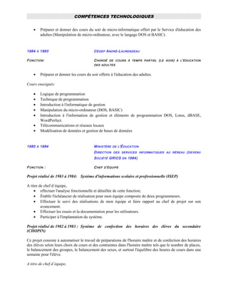 COMPÉTENCES TECHNOLOGIQUES
• Préparer et donner des cours du soir de micro-informatique offert par le Service d'éducation des
adultes (Manipulation de micro-ordinateur, avec le langage DOS et BASIC).
1984 À 1993 CÉGEP ANDRÉ-LAURENDEAU
FONCTION: CHARGÉ DE COURS À TEMPS PARTIEL (LE SOIR) À L'ÉDUCATION
DES ADULTES
• Préparer et donner les cours du soir offerts à l'éducation des adultes.
Cours enseignés:
• Logique de programmation
• Technique de programmation
• Introduction à l'informatique de gestion
• Manipulation du micro-ordinateur (DOS, BASIC)
• Introduction à l'information de gestion et éléments de programmation DOS, Lotus, dBASE,
WordPerfect.
• Télécommunications et réseaux locaux
• Modélisation de données et gestion de bases de données
1980 À 1984 MINISTÈRE DE L'ÉDUCATION
DIRECTION DES SERVICES INFORMATIQUES AU RÉSEAU (DEVENU
SOCIÉTÉ GRICS EN 1984)
FONCTION : CHEF D'ÉQUIPE
Projet réalisé de 1983 à 1984: Système d'informations scolaire et professionnelle (ISEP)
A titre de chef d`équipe,
• effectuer l'analyse fonctionnelle et détaillée de cette fonction;
• Établir l'échéancier de réalisation pour mon équipe composée de deux programmeurs.
• Effectuer le suivi des réalisations de mon équipe et faire rapport au chef de projet sur son
avancement.
• Effectuer les essais et la documentation pour les utilisateurs.
• Participer à l'implantation du système.
Projet réalisé de 1982 à 1983 : Système de confection des horaires des élèves du secondaire
(CHOPIN)
Ce projet consiste à automatiser le travail de préparations de l'horaire maître et de confection des horaires
des élèves selon leurs choix de cours et des contraintes dans l'horaire maître tels que le nombre de places,
le balancement des groupes, le balancement des sexes, et surtout l'équilibre des heures de cours dans une
semaine pour l'élève.
A titre de chef d`équipe,
 