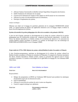 COMPÉTENCES TECHNOLOGIQUES
• effectuer l'analyse fonctionnelle et détaillée incluant l'algorithme d'assignation des horaires;
• Établir l'échéancier de réalisation de son équipe
• S’assurer de la réalisation de l`équipe et faire rapport au chef de projet sur son avancement.
• Effectuer les essais et la documentation pour les utilisateurs;
• Participer à l'implantation du système;
Analyse technique :
Effectuer une étude sur le langage de quatrième génération de la compagnie BURROUGHS intitulé
LINC. Ce logiciel permet de générer une application interactive avec un langage simple et réduire la
durée d'un développement de système.
Système décentralisé de gestion pédagogique des élèves du secondaire et du primaire (SIGNE)
A titre de chef d’équipe, participer au développement de la refonte du système collectif de la gestion
pédagogique pour les commissions scolaires qui comprend cinq fonctions importantes : le dossier des
élèves, les données descriptives, le bulletin scolaire et la correction des épreuves et la conversion du
système Bulletin scolaire secondaire et primaire. Ce système est développé avec une technologie de
SGBD DMS de BURROUGHS et avec le langage COBOL
Projet réalisé de 1978 à 1980: Refonte du système collectif Bulletin Scolaire Secondaire et Primaire
A titre d’analyste-programmeur, participer au développement de la refonte du système collectif de
Bulletin Scolaire secondaire et Primaire au ministère de l'Éducation. Il comporte les fonctions inscription
des élèves, données descriptives, bulletin scolaire, analyse et correction des épreuves pour le niveau
secondaire et primaire. Ce système est développé avec le sgbd IMS et le langage PL-I sur ordinateur IBM
Main-frame.
1976 À AOÛT 1978 TRUST GÉNÉRAL DU CANADA
FONCTION : ANALYSTE-PROGRAMMEUR
Responsabilités:
• Rédiger des programmes en RPGII sur l'ordinateur IBM System3 pour produire les statistiques
d'exploitation requis par son directeur de centre.
• Gérer la bandothèque.
• Effectuer la conversion du système de saisie à cartes aux disquettes.
• Fournir le support technique aux opérateurs.
FONCTION: PROGRAMMEUR-OPÉRATEUR
(1976 À 1977)
 