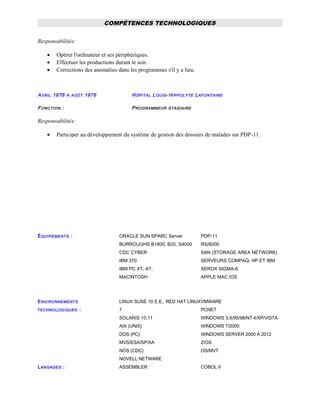 COMPÉTENCES TECHNOLOGIQUES
Responsabilités:
• Opérer l'ordinateur et ses périphériques.
• Effectuer les productions durant le soir.
• Corrections des anomalies dans les programmes s'il y a lieu.
AVRIL 1976 À AOÛT 1976 HÔPITAL LOUIS- HIPPOLYTE LAFONTAINE
FONCTION : PROGRAMMEUR STAGIAIRE
Responsabilités:
• Participer au développement du système de gestion des dossiers de malades sur PDP-11.
ÉQUIPEMENTS : ORACLE SUN SPARC Server
BURROUGHS B1800, B20, S4000
CDC CYBER
IBM 370
IBM PC XT, AT,
MACINTOSH
PDP-11
RS/6000
SAN (STORAGE AREA NETWORK)
SERVEURS COMPAQ, HP ET IBM
XEROX SIGMA-6
APPLE MAC IOS
ENVIRONNEMENTS
TECHNOLOGIQUES :
LINUX SUSE 10 E.E., RED HAT LINUX
7
SOLARIS 10,11
AIX (UNIX)
DOS (PC)
MVS/ESA/SP/XA
NOS (CDC)
NOVELL NETWARE
VMWARE
PCNET
WINDOWS 3.X/95/98/NT 4/XP/VISTA
WINDOWS 7/2000
WINDOWS SERVER 2000 À 2012
Z/OS
OS/MVT
LANGAGES : ASSEMBLER COBOL II
 