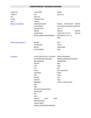 COMPÉTENCES TECHNOLOGIQUES
COBOL/VS
COBOL74
PL/I
PL/SQL
JAVA
JAVA SCRIPT
SAS
SQLPLUS
TRANSACT-SQL
PASCAL
VB NET
SQL PLUS
BASES DE DONNÉES : BURROUGHS-DMS
CA-DATACOM
CINCOM-TOTAL
IBM-IMS
LEGENT-MICS
MS SQL SERVER 2000/2005/2008
ORACLE APPLICATION SERVER
9I,10G ORACLE REPORT SERVER 9I,
10G, 11G
ORACLE SERVER
7,8,8I,9I,10G,11G,12C ORACLE
DESIGNER 8I, 10G, 11G
OWB
PROTOCOLES RÉSEAUX : ARCNET
ASYNCHONE
BISYNC
LAN ETHERNET
SNA
TCP/IP
TOKEN RING
WAN
LOGICIELS : CLOUD OPEN STACK - CLOUDIFY
MS ENTREPRISE MANAGER
ABR LIBRARIAN
ACCESS
CICS
VTA
EXCEL
FASTDASD
FDR
IDCAMS
IEBCOPY
IEBGENER
ISPF
JES2
MS OFFICE 2003/2007/2010
MS PROJECT
NCP
JAVA
ORACLE DATA PUMP
IMPORT/EXPORT
ORACLE RMAN
ORACLE ENTREPRISE MANAGER
ORACLE DESIGNER
ORACLE WAREHOUSE BUILDER
POWERPOINT
RMF
SDSF
SMF
SQL NAVIGATOR
TMON
TOAD
TSO
VISIO
VISUAL STUDIO, VB NET
 