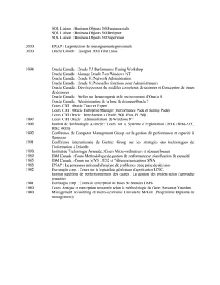 SQL Liaison : Business Objects 5.0 Fundamentals
SQL Liaison : Business Objects 5.0 Designer
SQL Liaison : Business Objects 5.0 Supervisor
2000 ENAP : La protection de renseignements personnels
2000 Oracle Canada : Designer 2000 First Class
1998 Oracle Canada : Oracle 7.3 Performance Tuning Workshop
Oracle Canada : Manage Oracle 7 on Windows NT
Oracle Canada : Oracle 8 : Network Administration
Oracle Canada : Oracle 8 : Nouvelles fonctions pour Administrateurs
Oracle Canada : Développement de modèles complexes de données et Conception de bases
de données
Oracle Canada : Atelier sur la sauvegarde et le recouvrement d’Oracle 8
Oracle Canada : Administration de la base de données Oracle 7
Cours CBT : Oracle Trace et Expert
Cours CBT : Oracle Entreprise Manager (Performance Pack et Tuning Pack)
Cours CBT Oracle : Introduction à Oracle, SQL Plus, PL/SQL
1997 Cours CBT Oracle : Administration de Windows NT
1993 Institut de Technologie Avancée : Cours sur le Système d’exploitation UNIX (IBM-AIX,
RISC 6000)
1992 Conférence de Computer Management Group sur la gestion de performance et capacité à
Tenessee
1991 Conférence internationale de Gartner Group sur les stratégies des technologies de
l’information à Orlando
1990 Institut de Technologie Avancée : Cours Micro-ordinateurs et réseaux locaux
1989 IBM Canada : Cours Méthodologie de gestion de performance et planification de capacité
1985 IBM Canada : Cours sur MVS , JES2 et Télécommunications SNA
1983 ENAP : Le processus rationnel d'analyse de problèmes et de prise de décision
1982 Burroughs corp. : Cours sur le logiciel de générateur d'application LINC.
Institut supérieur de perfectionnement des cadres : La gestion des projets selon l'approche
proactive
1981 Burroughs corp. : Cours de conception de bases de données DMS
1980 Cours Analyse et conception structurée selon la méthodologie de Gane, Sarson et Yourdon.
1980 Management accounting et micro-economic Université McGill (Programme Diploma in
management).
 