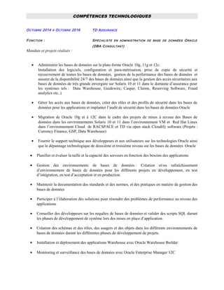 COMPÉTENCES TECHNOLOGIQUES
OCTOBRE 2014 À OCTOBRE 2016 TD ASSURANCE
FONCTION : SPÉCIALISTE EN ADMINISTRATION DE BASE DE DONNÉES ORACLE
(DBA CONSULTANT)
Mandats et projets réalisés :
• Administrer les bases de données sur la plate-forme Oracle 10g, 11g et 12c:
Installation des logiciels, configuration et para-métrisation, prise de copie de sécurité et
recouvrement de toutes les bases de données, gestion de la performance des bases de données et
assurer de la disponibilité 24/7 des bases de données ainsi que la gestion des accès sécuritaires aux
bases de données de très grande envergure sur Solaris 10 et 11 dans le domaine d’assurance pour
les systèmes tels : Data Warehouse, Guidewire, Casper, Claims, Reserving Software, Fraud
analytics etc..)
• Gérer les accès aux bases de données, créer des rôles et des profils de sécurité dans les bases de
données pour les applications et implanter l’audit de sécurité dans les bases de données Oracle
• Migration de Oracle 10g et à 12C dans le cadre des projets de mises à niveau des Bases de
données dans les environnements Solaris 10 et 11 dans l’environnement VM et Red Hat Linux
dans l’environnement Cloud de RACSPACE et TD via open stack Cloudify software (Projets :
Currency Finance, GSP, Data Warehouse)
• Fournir le support technique aux développeurs et aux utilisateurs sur les technologies Oracle ainsi
que le dépannage technologique de deuxième et troisième niveau sur les bases de données Oracle
• Planifier et évaluer la taille et la capacité des serveurs en fonction des besoins des applications
• Gestion des environnements de bases de données : Création et/ou rafraîchissement
d’environnement de bases de données pour les différents projets en développement, en test
d’intégration, en test d’acceptation et en production.
• Maintenir la documentation des standards et des normes, et des pratiques en matière de gestion des
bases de données
• Participer à l’élaboration des solutions pour résoudre des problèmes de performance au niveau des
applications
• Conseiller des développeurs sur les requêtes de bases de données et valider des scripts SQL durant
les phases de développement de système lors des mises en place d’application.
• Création des schémas et des rôles, des usagers et des objets dans les différents environnements de
bases de données durant les différentes phases de développement de projets.
• Installation et déploiement des applications Warehouse avec Oracle Warehouse Builder
• Monitoring et surveillance des bases de données avec Oracle Enterprise Manager 12C
 