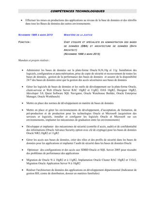COMPÉTENCES TECHNOLOGIQUES
• Effectuer les mises en productions des applications au niveau de la base de données et des rétrofits
dans tous les Bases de données des autres environnements.
NOVEMBRE 1985 À MARS 2013 MINISTÈRE DE LA JUSTICE
FONCTION : CHEF D’EQUIPE ET SPÉCIALISTE EN ADMINISTRATION DES BASES
DE DONNÉES (DBA) ET ARCHITECTURE DE DONNÉES (DATA
ARCHITECT)
(NOVEMBRE 1998 À MARS 2013)
Mandats et projets réalisés :
• Administrer les bases de données sur la plate-forme Oracle 8i,9i,10g et 11g: Installation des
logiciels, configuration et para-métrisation, prise de copie de sécurité et recouvrement de toutes les
bases de données, gestion de la performance des bases de données et assurer de la disponibilité
24/7 des bases de données ainsi que la gestion des accès sécuritaires aux bases de données
• Gérer les logiciels de bases de données et les outils de développement sur la plate-forme Oracle,
client-serveur et Web (Oracle Server RAC 10gR2 et 11gR2, OAS 10gR2, Designer 10gR2,
Jdeveloper 3.0, Quest Software SQL Navigator, Oracle Warehouse Builder, Oracle Enterprise
Manager, Oracle Workbench)
• Mettre en place des normes de développement en matière de bases de données
• Mettre en place et gérer les environnements de développement, d’acceptation, de formation, de
pré-production et de production pour les technologies Oracle et Microsoft (acquisition des
serveurs et logiciels, installer et configurer les logiciels Oracle et Microsoft sur ces
environnements, implanter les mécanismes de graduation entre les environnements)
• Développer et implanter des mécanismes de sécurité (contrôle d`accès, audit) et de confidentialité
des informations (Oracle Advance Security option avec clé de cryptage) pour les bases de données
Oracle 9iR2,10gR2 et 11gR2
• Gérer les accès aux bases de données, créer des rôles et des profils de sécurité dans les bases de
données pour les applications et implanter l’audit de sécurité dans les bases de données Oracle
• Optimiser des configurations et des accès aux SDBD Oracle et SQL Server 2005 pour résoudre
des problèmes de performance des applications
• Migration de Oracle 9i à 10gR2 et à 11gR2, Implantation Oracle Cluster RAC 10gR2 et 11Gr2,
Migration Oracle Application Server 9i à 10gR2
• Réaliser l'architecture de données des applications en développement départemental (Indicateur de
gestion RH, centre de distribution, dossier en matières familiales)
 