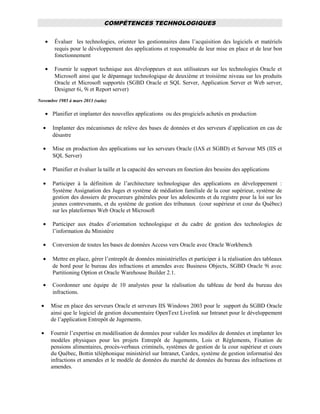 COMPÉTENCES TECHNOLOGIQUES
• Évaluer les technologies, orienter les gestionnaires dans l’acquisition des logiciels et matériels
requis pour le développement des applications et responsable de leur mise en place et de leur bon
fonctionnement
• Fournir le support technique aux développeurs et aux utilisateurs sur les technologies Oracle et
Microsoft ainsi que le dépannage technologique de deuxième et troisième niveau sur les produits
Oracle et Microsoft supportés (SGBD Oracle et SQL Server, Application Server et Web server,
Designer 6i, 9i et Report server)
Novembre 1985 à mars 2013 (suite)
• Planifier et implanter des nouvelles applications ou des progiciels achetés en production
• Implanter des mécanismes de relève des bases de données et des serveurs d’application en cas de
désastre
• Mise en production des applications sur les serveurs Oracle (IAS et SGBD) et Serveur MS (IIS et
SQL Server)
• Planifier et évaluer la taille et la capacité des serveurs en fonction des besoins des applications
• Participer à la définition de l’architecture technologique des applications en développement :
Système Assignation des Juges et système de médiation familiale de la cour supérieur, système de
gestion des dossiers de procureurs générales pour les adolescents et du registre pour la loi sur les
jeunes contrevenants, et du système de gestion des tribunaux (cour supérieur et cour du Québec)
sur les plateformes Web Oracle et Microsoft
• Participer aux études d’orientation technologique et du cadre de gestion des technologies de
l’information du Ministère
• Conversion de toutes les bases de données Access vers Oracle avec Oracle Workbench
• Mettre en place, gérer l’entrepôt de données ministérielles et participer à la réalisation des tableaux
de bord pour le bureau des infractions et amendes avec Business Objects, SGBD Oracle 9i avec
Partitioning Option et Oracle Warehouse Builder 2.1.
• Coordonner une équipe de 10 analystes pour la réalisation du tableau de bord du bureau des
infractions.
• Mise en place des serveurs Oracle et serveurs IIS Windows 2003 pour le support du SGBD Oracle
ainsi que le logiciel de gestion documentaire OpenText Livelink sur Intranet pour le développement
de l’application Entrepôt de Jugements.
• Fournir l’expertise en modélisation de données pour valider les modèles de données et implanter les
modèles physiques pour les projets Entrepôt de Jugements, Lois et Règlements, Fixation de
pensions alimentaires, procès-verbaux criminels, systèmes de gestion de la cour supérieur et cours
du Québec, Bottin téléphonique ministériel sur Intranet, Cardex, système de gestion informatisé des
infractions et amendes et le modèle de données du marché de données du bureau des infractions et
amendes.
 