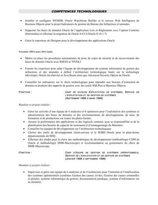 COMPÉTENCES TECHNOLOGIQUES
• Installer et configurer WEBDB, Oracle Warehouse Builder et le serveur Web Intelligence de
Business Objects pour le projet Indicateurs de gestion du Bureau des Infractions et amendes.
• Supporter les bases de données Oracle de l’application Lois et Règlements avec l’option Contexte
(Intermédia) et effectuer la migration de Oracle 8.0.5 à Oracle 8i (8.1.7)
• Gérer le repository de Designer pour le développement des applications Oracle.
Novembre 1985 à mars 2013 (suite)
• Mettre en place les procédures automatisées de prise de copie de sécurité et de recouvrement des
bases de données Oracle avec RMAN et TIVOLI
• Fournir les expertises pour aider l’équipe de développement du système informatisé de gestion des
infractions et des amendes à définir l’architecture technologique basée sur la technologie
Jdeveloper, Oracle JavaServlet et Java Beans ainsi que Advanced Security Option de Oracle.
• Conseiller les utilisateurs sur le choix technologique pour répondre aux besoins d’extraction de
données et produire des rapports de gestion avec des outils SQLPlus et Business Objects.
FONCTION : CHEF DE DIVISION EXPLOITATION DE SYSTÈMES, SERVICE DE
L’EXPLOITATION ET DE GESTION DE SYSTÈMES
(SEPTEMBRE 1996 À MARS 1998)
Mandats et projets réalisés :
• Gérer les activités d’une équipe de 6 analystes et 8 opérateurs pour l’exploitation des systèmes et
administration des bases de données et des environnements de développement, de tests, de
formation et de productions sur toutes les plates-formes.
• Assurer la performance des applications et des logiciels centraux sous sa responsabilité et de la
planification des besoins de capacité de traitement et d’emmagasinage du Ministère.
• Conseiller les équipes de développement sur l’architecture technologique.
• Choisir des outils de développement client-serveur et le SGBD Oracle pour la plate-forme
départementale du MJQ.
• Effectuer des études pour le choix des méthodologies de développement (méthodologie CDM de
Oracle et méthodologie DMR-Macroscope) et recommandation au gestionnaire du choix de
DMR-Macroscope.
FONCTION : CHEF D’ÉQUIPE DE GESTION DE SYSTÈMES OPÉRATIONNELS,
SERVICE DE L’EXPLOITATION ET DE GESTION DE SYSTÈMES
(JANVIER 1996 À SEPTEMBRE 1996)
Mandats et projets réalisés :
• Superviser et gérer une équipe de 6 analystes et de 8 techniciens pour l’entretien et l’amélioration
des systèmes opérationnels (systèmes Gestion des causes civiles, Gestion des causes criminelles
et pénales, système informatique de gestion, documentation juridique, système d’information sur
la clientèle)
 