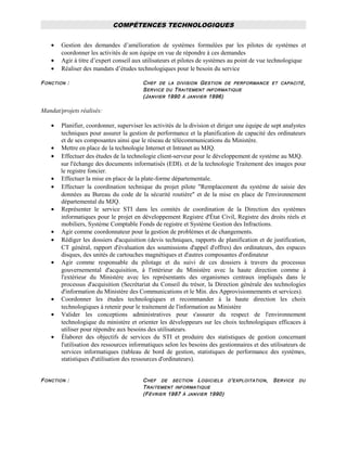 COMPÉTENCES TECHNOLOGIQUES
• Gestion des demandes d’amélioration de systèmes formulées par les pilotes de systèmes et
coordonner les activités de son équipe en vue de répondre à ces demandes
• Agir à titre d’expert conseil aux utilisateurs et pilotes de systèmes au point de vue technologique
• Réaliser des mandats d’études technologiques pour le besoin du service
FONCTION : CHEF DE LA DIVISION GESTION DE PERFORMANCE ET CAPACITÉ,
SERVICE DU TRAITEMENT INFORMATIQUE
(JANVIER 1990 À JANVIER 1996)
Mandat/projets réalisés:
• Planifier, coordonner, superviser les activités de la division et diriger une équipe de sept analystes
techniques pour assurer la gestion de performance et la planification de capacité des ordinateurs
et de ses composantes ainsi que le réseau de télécommunications du Ministère.
• Mettre en place de la technologie Internet et Intranet au MJQ.
• Effectuer des études de la technologie client-serveur pour le développement de système au MJQ.
sur l'échange des documents informatisés (EDI). et de la technologie Traitement des images pour
le registre foncier.
• Effectuer la mise en place de la plate-forme départementale.
• Effectuer la coordination technique du projet pilote "Remplacement du système de saisie des
données au Bureau du code de la sécurité routière" et de la mise en place de l'environnement
départemental du MJQ.
• Représenter le service STI dans les comités de coordination de la Direction des systèmes
informatiques pour le projet en développement Registre d'État Civil, Registre des droits réels et
mobiliers, Système Comptable Fonds de registre et Système Gestion des Infractions.
• Agir comme coordonnateur pour la gestion de problèmes et de changements.
• Rédiger les dossiers d'acquisition (devis techniques, rapports de planification et de justification,
CT général, rapport d'évaluation des soumissions d'appel d'offres) des ordinateurs, des espaces
disques, des unités de cartouches magnétiques et d'autres composantes d'ordinateur
• Agir comme responsable du pilotage et du suivi de ces dossiers à travers du processus
gouvernemental d'acquisition, à l'intérieur du Ministère avec la haute direction comme à
l'extérieur du Ministère avec les représentants des organismes centraux impliqués dans le
processus d'acquisition (Secrétariat du Conseil du trésor, la Direction générale des technologies
d'information du Ministère des Communications et le Min. des Approvisionnements et services).
• Coordonner les études technologiques et recommander à la haute direction les choix
technologiques à retenir pour le traitement de l'information au Ministère
• Valider les conceptions administratives pour s'assurer du respect de l'environnement
technologique du ministère et orienter les développeurs sur les choix technologiques efficaces à
utiliser pour répondre aux besoins des utilisateurs.
• Élaborer des objectifs de services du STI et produire des statistiques de gestion concernant
l'utilisation des ressources informatiques selon les besoins des gestionnaires et des utilisateurs de
services informatiques (tableau de bord de gestion, statistiques de performance des systèmes,
statistiques d'utilisation des ressources d'ordinateurs).
FONCTION : CHEF DE SECTION LOGICIELS D'EXPLOITATION, SERVICE DU
TRAITEMENT INFORMATIQUE
(FÉVRIER 1987 À JANVIER 1990)
 